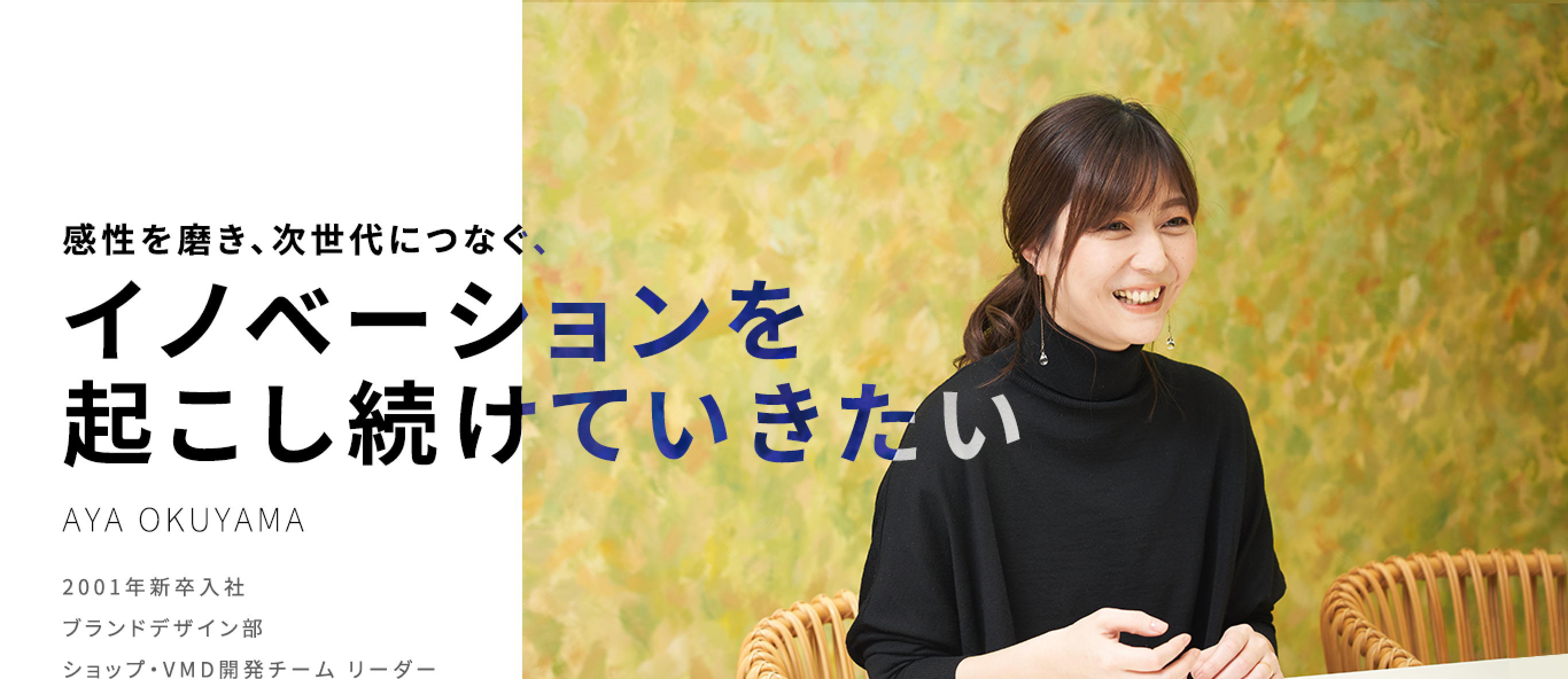 感性を磨き、次世代につなぐ、イノベーションを起こし続けていきたい AYA OKUYAMA 2001年新卒入社 ブランドデザイン部 ショップ・VMD開発チーム リーダー