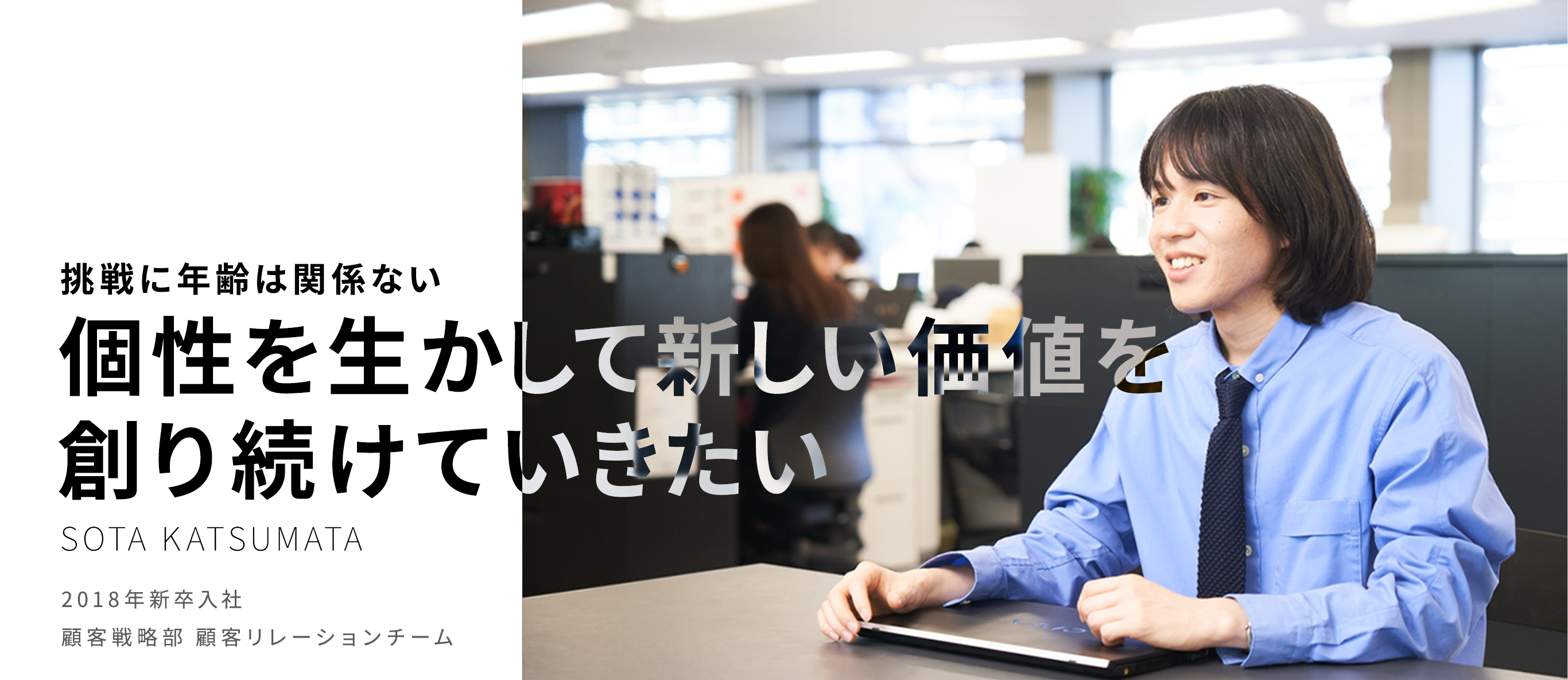 挑戦に年齢は関係ない 個性を生かして新しい価値を創り続けていきたい SOTA KATSUMATA 2018年新卒入社 顧客戦略部 OMO企画運営チーム