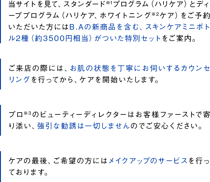 当サイトを見て、スタンダード※1プログラム（ハリケア）とディーププログラム（ハリケア、ホワイトニング※2ケア）をご予約いただいた方にはB.Aの新商品を含む、スキンケアミニボトル2種（約3500円相当）がついた特別セットをご案内。ご来店の際には、お肌の状態を丁寧にお伺いするカウンセリングを行ってから、ケアを開始いたします。プロ※3のビューティーディレクターはお客様ファーストで寄り添い、強引な勧誘は一切しませんのでご安心ください。ケアの最後、ご希望の方にはメイクアップのサービスを行っております。