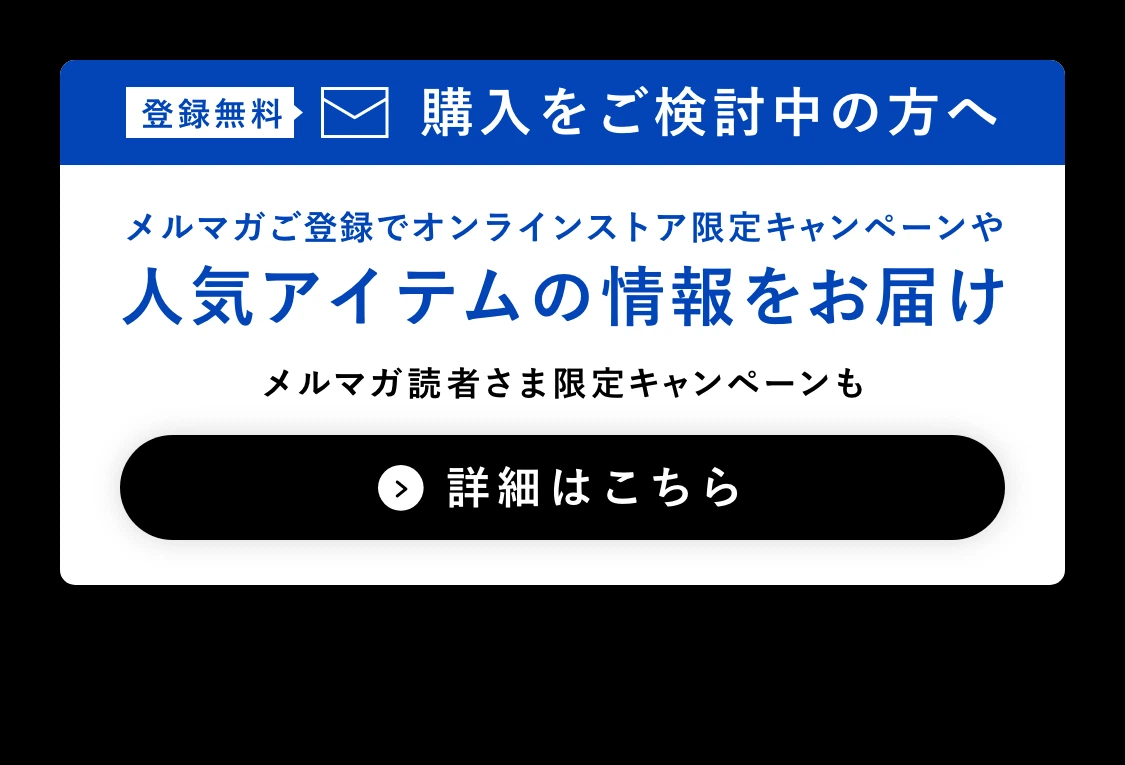 登録無料 購入をご検討中の方へ メルマガご登録でオンラインストア限定キャンペーンや人気アイテムの情報をお届け