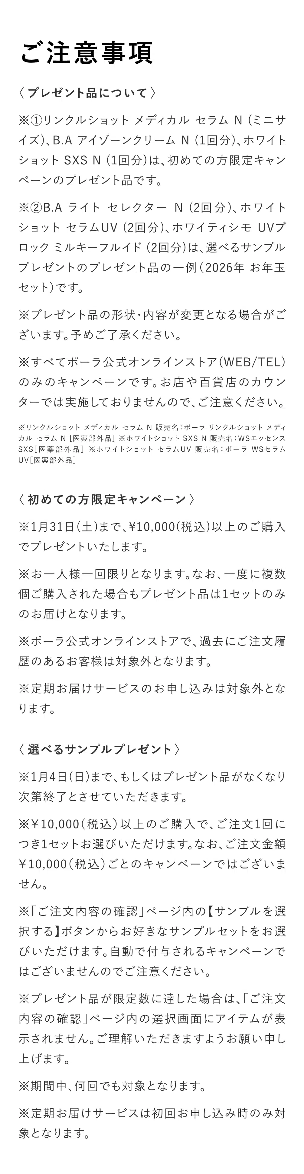 
          【ご注意事項】
          〈プレゼント品について〉
          ※①リンクルショット メディカル セラム N (ミニサイズ)、B.A アイゾーンクリーム N (1回分)、ホワイトショット SXS N (1回分)は、初めての方限定キャンペーンのプレゼント品です。
          ※②B.A ライト セレクター N (2回分)、ホワイトショット セラムUV (2回分)、ホワイティシモ UVブロック ミルキーフルイド (2回分)は、選べるサンプルプレゼントのプレゼント品の一例（2026年 お年玉 セット）です。
          ※プレゼント品の形状・内容が変更となる場合がございます。予めご了承ください。
          ※すべてポーラ公式オンラインストア(WEB/TEL)のみのキャンペーンです。お店や百貨店のカウンターでは実施しておりませんので、ご注意ください。
          ※リンクルショット メディカル セラム N 販売名：ポーラ リンクルショット メディカル セラム N [医薬部外品] ※ホワイトショット SXS N 販売名：WSエッセンスSXS［医薬部外品］ ※ホワイトショット セラムUV 販売名：ポーラ WSセラムUV［医薬部外品］ 
          〈初めての方限定キャンペーン〉
          ※1月31日(土)まで、¥10,000(税込)以上のご購入でプレゼントいたします。
          ※お一人様一回限りとなります。なお、一度に複数個ご購入された場合もプレゼント品は1セットのみのお届けとなります。
          ※ポーラ公式オンラインストアで、過去にご注文履歴のあるお客様は対象外となります。
          ※定期お届けサービスのお申し込みは対象外となります。
          〈選べるサンプルプレゼント〉
          ※1月4日(日)まで、もしくはプレゼント品がなくなり次第終了とさせていただきます。
          ※￥10,000（税込）以上のご購入で、ご注文1回につき1セットお選びいただけます。なお、ご注文金額￥10,000（税込）ごとのキャンペーンではございません。
          ※「ご注文内容の確認」ページ内の【サンプルを選択する】ボタンからお好きなサンプルセットをお選びいただけます。自動で付与されるキャンペーンではございませんのでご注意ください。
          ※プレゼント品が限定数に達した場合は、「ご注文内容の確認」ページ内の選択画面にアイテムが表示されません。ご理解いただきますようお願い申し上げます。
          ※期間中、何回でも対象となります。
          ※定期お届けサービスは初回お申し込み時のみ対象となります。
          