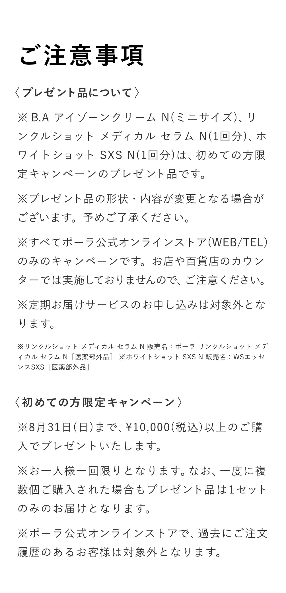 
          【ご注意事項】〈プレゼント品について〉
          ※B.A アイゾーンクリーム N（ミニサイズ）、リンクルショット メディカル セラム N（1回分）、
          ホワイトショット SXS N（1回分）は、初めての方限定キャンペーンのプレゼント品です。
          ※プレゼント品の形状・内容が変更となる場合がございます。予めご了承ください。
          ※すべてポーラ公式オンラインストア（WEB/TEL）のみのキャンペーンです。お店や百貨店のカウンターでは実施しておりませんので、ご注意ください。
          ※定期お届けサービスのお申し込みは対象外となります。
          ※リンクルショット メディカル セラム N 販売名：ポーラ リンクルショット メディカル セラム N［医薬部外品］ 
          ※ホワイトショット SXS N 販売名：WSエッセンスSXS［医薬部外品］〈初めての方限定キャンペーン〉
          ※8月31日（日）まで、10000円（税込）以上のご購入でプレゼントいたします。
          ※お一人様一回限りとなります。なお、一度に複数個ご購入された場合もプレゼント品は1セットのみのお届けとなります。
          ※ポーラ公式オンラインストアで、過去にご注文履歴のあるお客様は対象外となります。