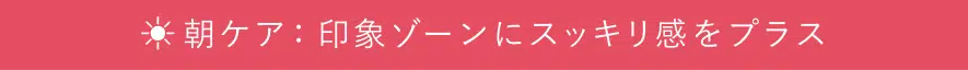 朝ケア：印象ゾーンにすっきり感をプラス