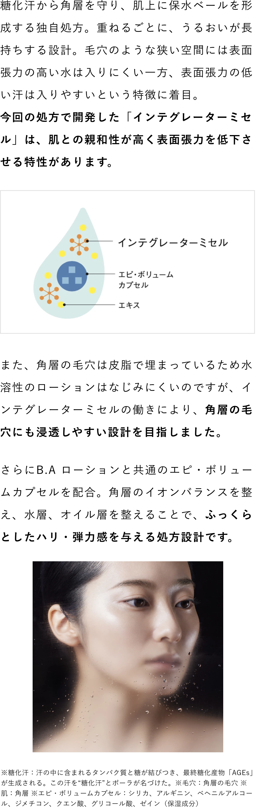 糖化汗から角層を守り、肌上に保水ベールを形成する独自処方。重ねるごとに、うるおいが長持ちする設計。
            毛穴のような狭い空間には表面張力の高い水は入りにくい一方、表面張力の低い汗は入りやすいという特徴に着目。
            今回の処方で開発した「インテグレーターミセル」は、肌との親和性が高く表面張力を低下させる特性があります。
            また、角層の毛穴は皮脂で埋まっているため水溶性のローションはなじみにくいのですが、インテグレーターミセルの働きにより、角層の毛穴にも浸透しやすい設計を目指しました。
            さらにB.A ローションと共通のエピ・ボリュームカプセルを配合。角層のイオンバランスを整え、水層、オイル層を整えることで、ふっくらとしたハリ・弾力感を与える処方設計です。
            ※糖化汗：汗の中に含まれるタンパク質と糖が結びつき、最終糖化産物「AGEs」が生成される。この汗を“糖化汗”とポーラが名づけた。※毛穴：角層の毛穴 ※肌：角層 ※エピ・ボリュームカプセル：シリカ、アルギニン、ベヘニルアルコール、ジメチコン、クエン酸、グリコール酸、ゼイン（保湿成分）
            
