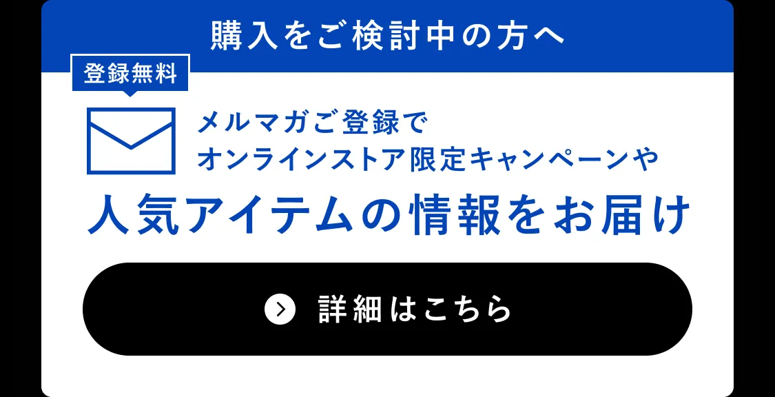 購入をご検討中の方へ メルマガご登録でオンラインストア限定キャンペーンや人気アイテムの情報をお届け