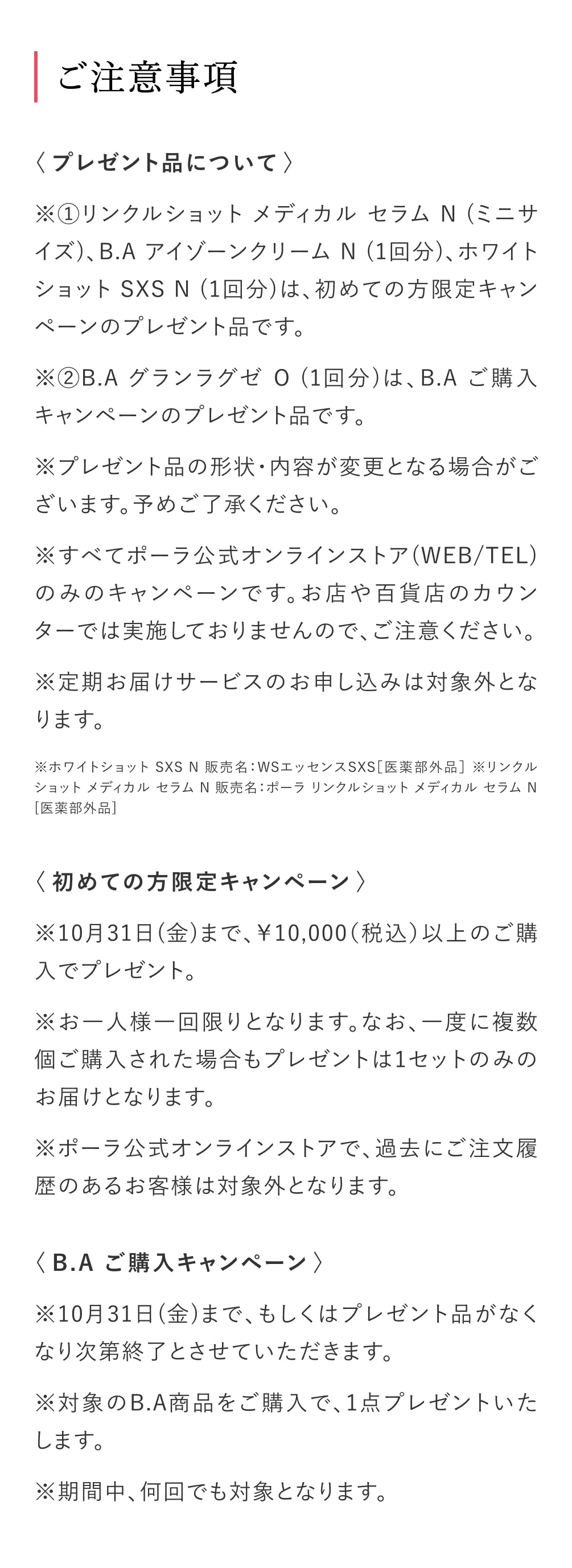 ご注意事項
            ＜プレゼント品について＞
            ※①リンクルショット メディカル セラムN（ミニサイズ）、B.A アイゾーンクリーム N（1回分）、ホワイトショットSXS N （1回分）は、初めての方限定キャンペーンのプレゼント品です。
            ※②B.A グランラグゼ 0 （1回分）は、B.A ご購入キャンペーンのプレゼント品です。
            ※プレゼント品の形状・内容が変更となる場合がございます。予めご了承ください。
            ※すべてポーラ公式オンラインストア（WEB/TEL）
            のみのキャンペーンです。お店や百貨店のカウンターでは実施しておりませんので、ご注意ください。
            ※定期お届けサービスのお申し込みは対象外となります。
            ※ホワイトショット SXS N 販売名：WSエッセンスSXS［医薬部外品］※リンクル
            ショット メディカル セラム N 販売名：ポーラ リンクルショット メディカル セラム N
            ［医薬部外品］
            ＜初めての方限定キャンペーン＞
            ※10月31日（金）まで、10,000（税込）以上のご購入でプレゼント。
            ※お一人様一回限りとなります。なお、一度に複数個ご購入された場合もプレゼントは1セットのみのお届けとなります。
            ※ポーラ公式オンラインストアで、過去にご注文履歴のあるお客様は対象外となります。
            ＜B.A ご購入キャンペーン＞
            ※10月31日（金）まで、もしくはプレゼント品がなくなり次第終了とさせていただきます。
            ※対象のB.A商品をご購入で、1点プレゼントいたします。
            ※期間中、何回でも対象となります。