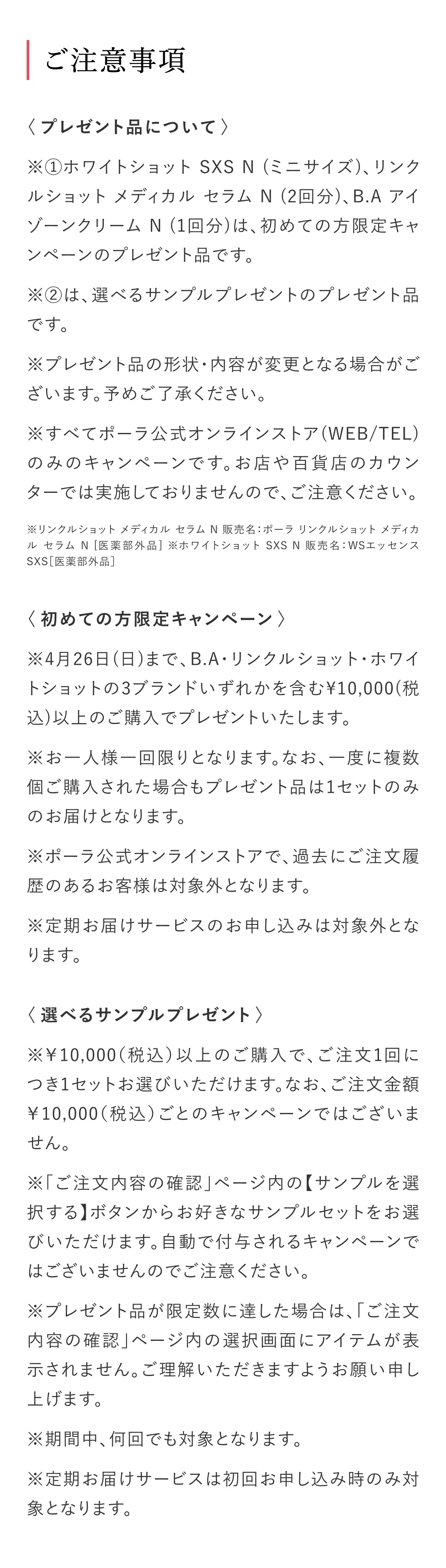 ご注意事項
            ＜プレゼント品について＞
            ※①ホワイトショット SXS N (ミニサイズ)、リンクルショット メディカル セラム N (2回分)、B.A アイゾーンクリーム N (1回分)は、初めての方限定キャンペーンのプレゼント品です。
            ※②は、選べるサンプルプレゼントのプレゼント品です。
            ※プレゼント品の形状・内容が変更となる場合がございます。予めご了承ください。
            ※すべてポーラ公式オンラインストア(WEB/TEL)のみのキャンペーンです。お店や百貨店のカウンターでは実施しておりませんので、ご注意ください。
            ※リンクルショット メディカル セラム N 販売名：ポーラ リンクルショット メディカル セラム N [医薬部外品] ※ホワイトショット SXS N 販売名：WSエッセンスSXS［医薬部外品］
            ＜初めての方限定キャンペーン＞
            ※4月26日(日)まで、B.A・リンクルショット・ホワイトショットの3ブランドいずれかを含む¥10,000(税込)以上のご購入でプレゼントいたします。
            ※お一人様一回限りとなります。なお、一度に複数個ご購入された場合もプレゼント品は1セットのみのお届けとなります。
            ※ポーラ公式オンラインストアで、過去にご注文履歴のあるお客様は対象外となります。
            ※定期お届けサービスのお申し込みは対象外となります。
            〈選べるサンプルプレゼント〉
            ※￥10,000（税込）以上のご購入で、ご注文1回につき1セットお選びいただけます。なお、ご注文金額￥10,000（税込）ごとのキャンペーンではございません。
            ※「ご注文内容の確認」ページ内の【サンプルを選択する】ボタンからお好きなサンプルセットをお選びいただけます。自動で付与されるキャンペーンではございませんのでご注意ください。
            ※プレゼント品が限定数に達した場合は、「ご注文内容の確認」ページ内の選択画面にアイテムが表示されません。ご理解いただきますようお願い申し上げます。
            ※期間中、何回でも対象となります。
            ※定期お届けサービスは初回お申し込み時のみ対象となります。