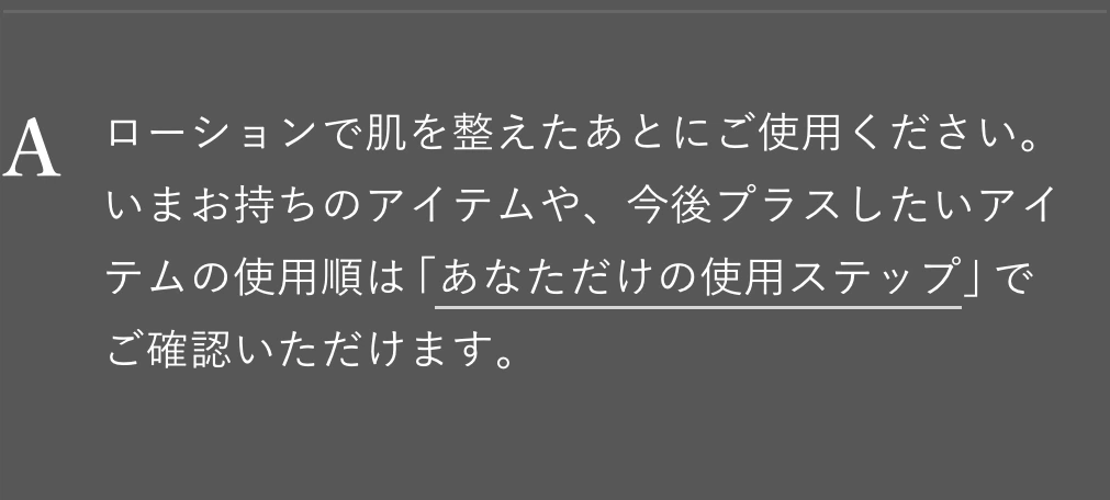 ローションで肌を整えたあとにご使用ください。いまお持ちのアイテムや、今後プラスしたいアイテムの使用順は「あなただけの使用ステップ」でご確認いただけます。