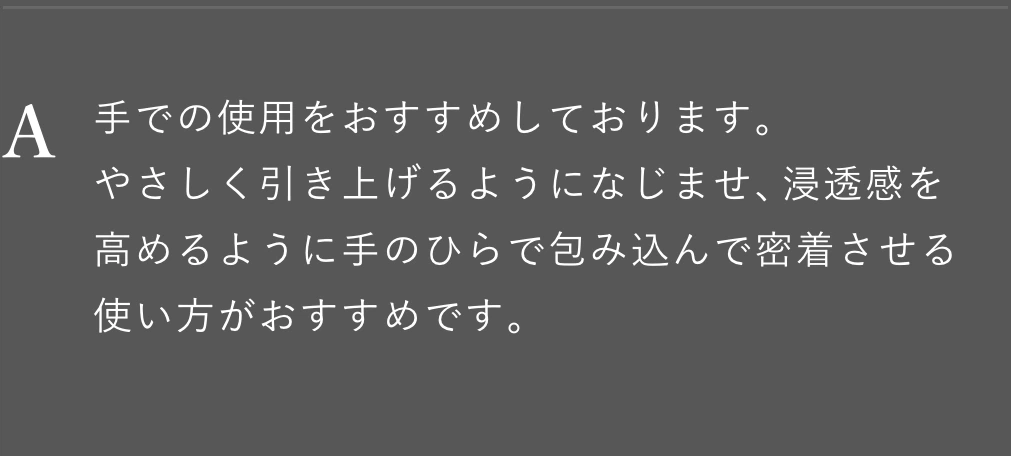 手での使用をおすすめしております。やさしく引き上げるようになじませ、浸透感を高めるように手のひらで包み込んで密着させる使い方がおすすめです。