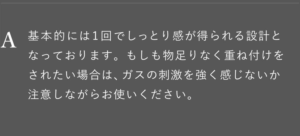 基本的には1回でしっとり感が得られる設計となっております。もしも物足りなく重ね付けをされたい場合は、ガスの刺激を強く感じないか注意しながらお使いください。