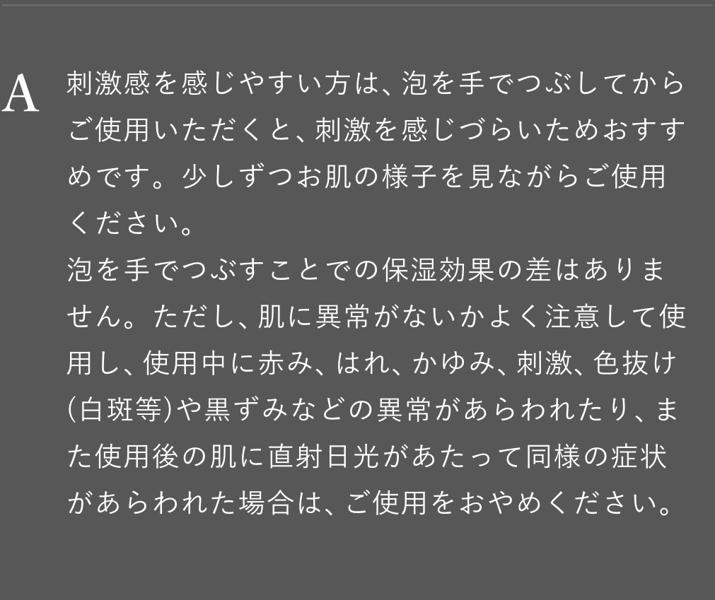 刺激感を感じやすい方は、泡を手でつぶしてからご使用いただくと、刺激を感じづらいためおすすめです。少しずつお肌の様子を見ながらご使用ください。泡を手でつぶすことでの保湿効果の差はありません。ただし、肌に異常がないかよく注意して使用し、使用中に赤み、はれ、かゆみ、刺激、色抜け(白斑等)や黒ずみなどの異常があらわれたり、また使用後の肌に直射日光があたって同様の症状があらわれた場合は、ご使用をおやめください。