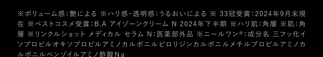 ※ボリューム感：艶による※ハリ感・透明感：うるおいによる ※ 33冠受賞：2024年9月末現在※ベストコスメ受賞：B.A アイゾーンクリーム N 2024年下半期 ※ハリ肌：角層 ※肌：角層 ※リンクルショット メディカル セラム N： 医薬部外品 ※ニールワン®：成分名 三フッ化イソプロピルオキソプロピルアミノカルボニルピロリジンカルボニルメチルプロピルアミノカルボニルベンゾイルアミノ酢酸Na