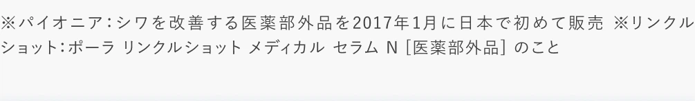 ※パイオニア：シワを改善する医薬部外品を2017年1月に日本で初めて販売 ※リンクルショット：ポーラ リンクルショット メディカル セラム N [医薬部外品] のこと