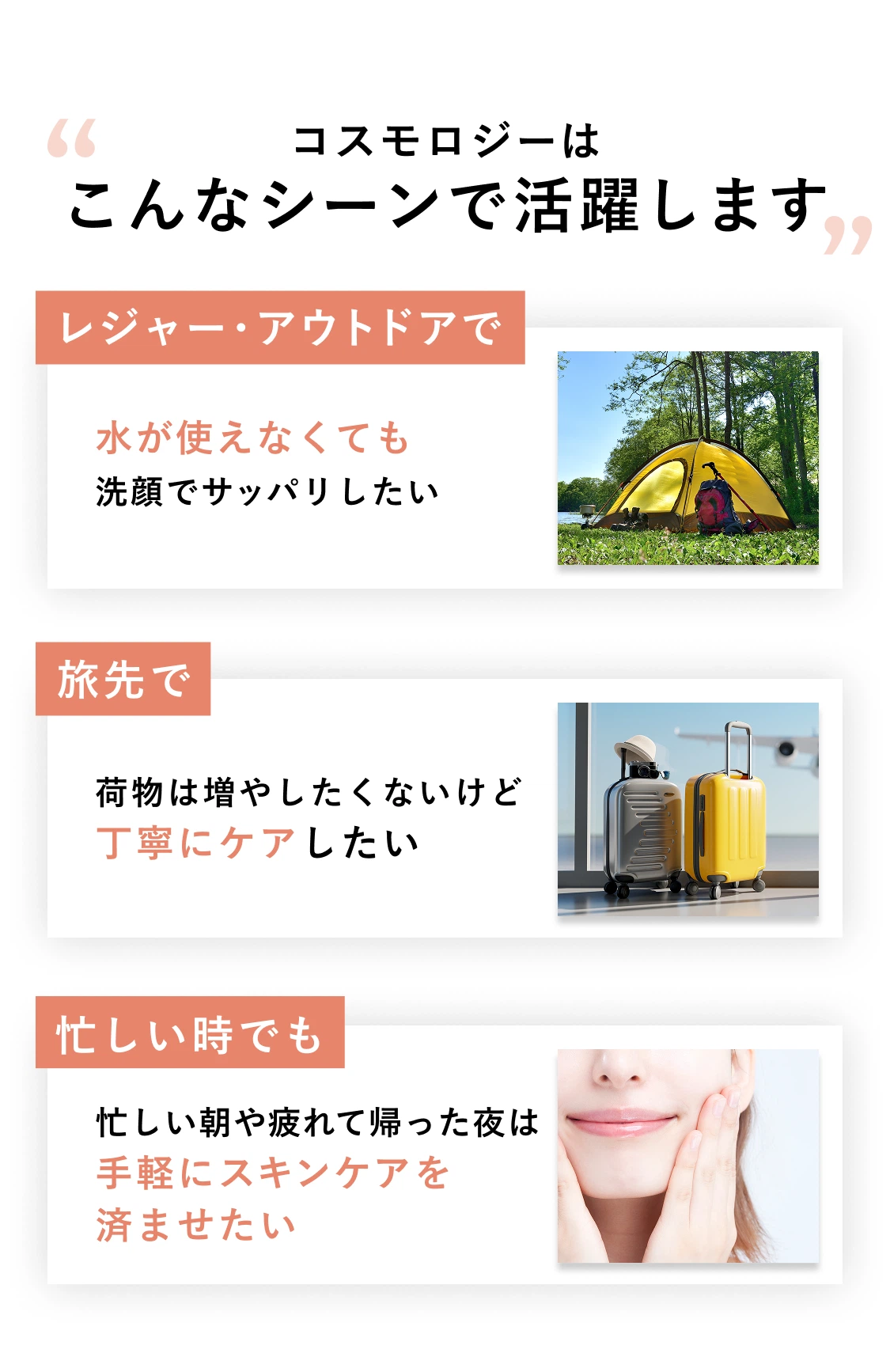 コスモロジーはこんなシーンで活躍します レジャー・アウトドアで水が使えなくても洗顔でサッパリしたい 旅先で荷物は増やしたくないけど丁寧にケアしたい 忙しい時でも忙しい朝や疲れて帰った夜は手軽にスキンケアを済ませたい