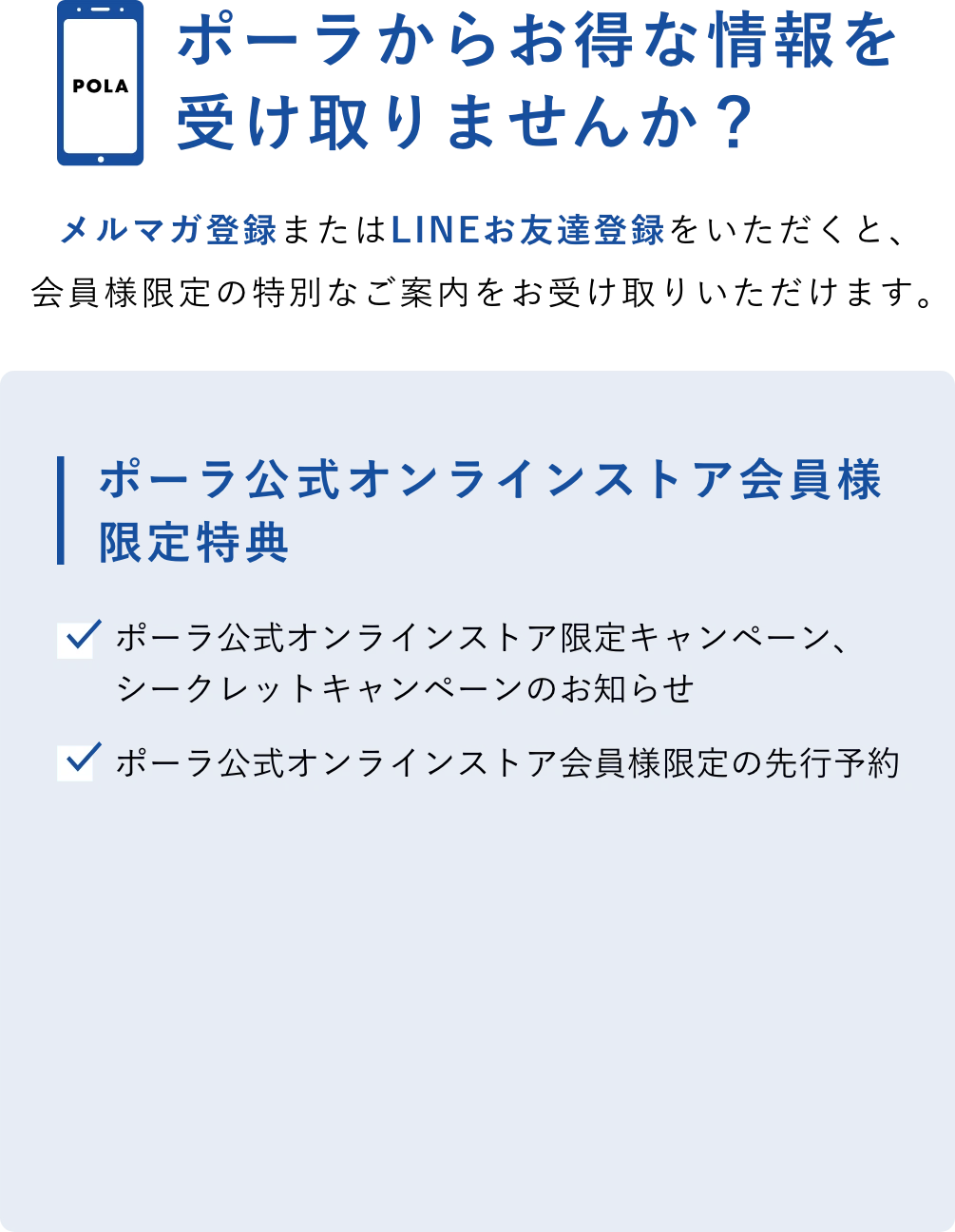 ポーラからお得な情報を受け取りませんか？
      メルマガ登録またはLINEお友達登録をいただくと、会員様限定の特別なご案内をお受け取りいただけます。