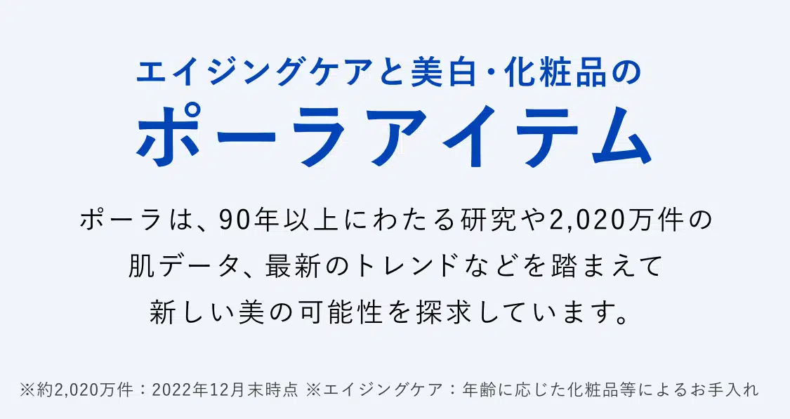 エイジングケアと美白・化粧品のポーラアイテム ポーラは、90年以上にわたる研究や2,020万件の肌データ、
    最新のトレンドなどを踏まえて新しい美の可能性を探求しています。