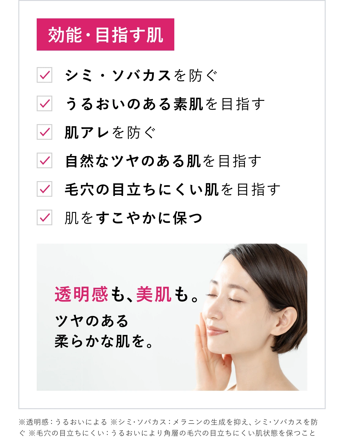 効能・目指す肌 シミ・ソバカスを防ぐ うるおいのある素肌を目指す 肌アレを防ぐ 自然なツヤのある肌を目指す 毛穴の目立ちにくい肌を目指す 肌をすこやかに保つ