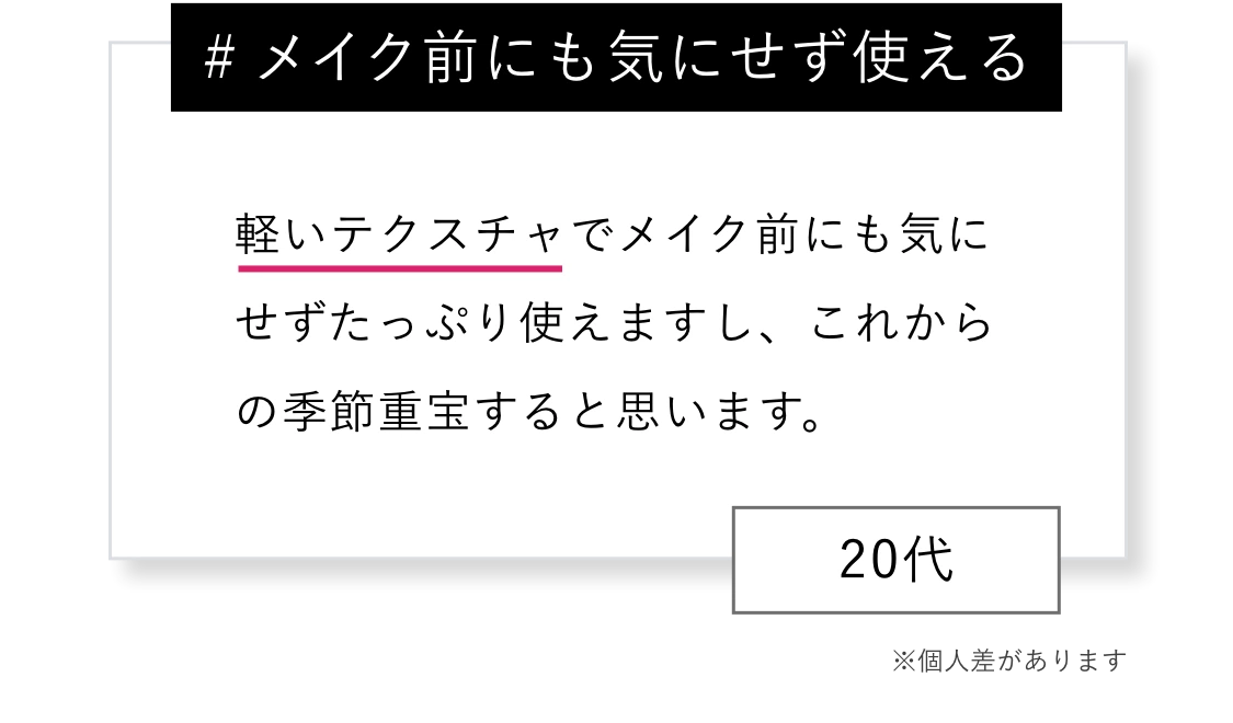 # メイク前にも気にせず使える 軽いテクスチャでメイク前にも気にせずたっぷり使えますし、これからの季節重宝すると思います。※個人差があります