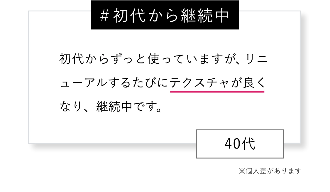 ＃初代から継続中 初代からずっと使っていますが、リニューアルするたびにテクスチャが良くなり、継続中です。※個人差があります