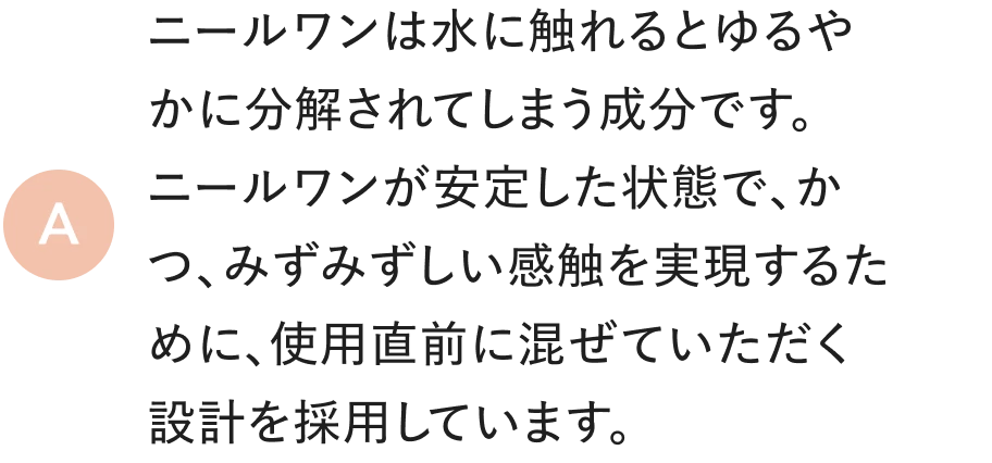 ニールワンは水に触れるとゆるやかに分解されてしまう成分です。ニールワンが安定した状態で、かつ、みずみずしい感触を実現するために、使用直前に混ぜていただく設計を採用しています。