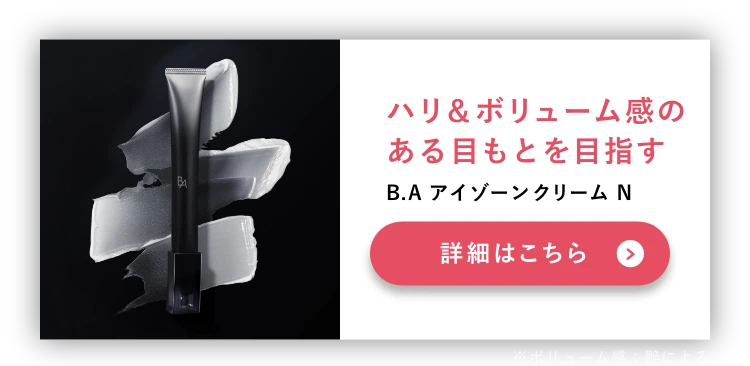 
          セット使いで目もとのトータルケア
          ハリ＆ボリューム感のある目もとを目指す
          B.A アイゾーンクリーム N
          ※ボリューム感：艶による