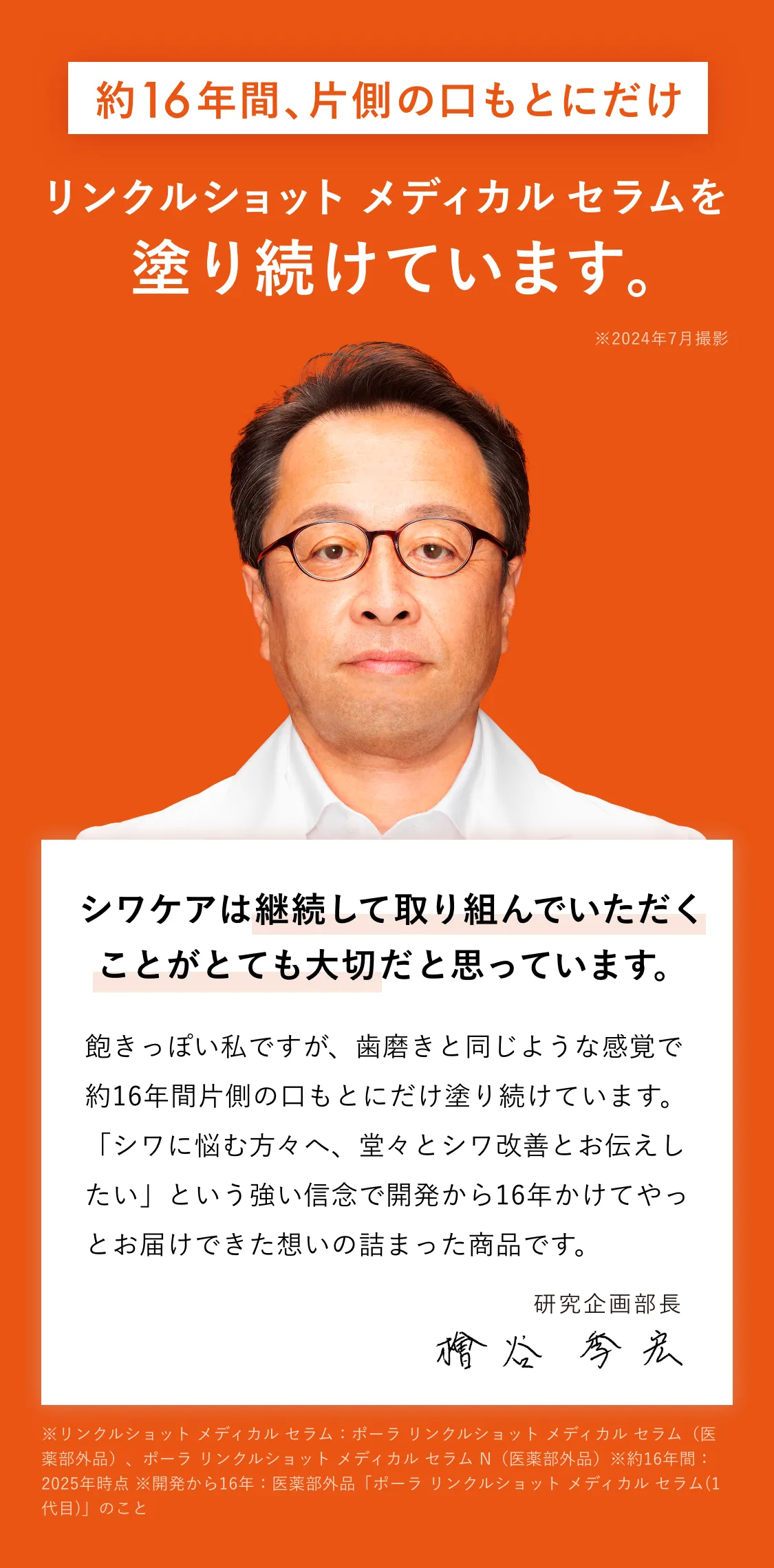 
    約16年間片側の口もとにだけリンクルショット メディカル セラム Nを塗り続けています。※2024年7月撮影
    シワケアは、何より自分に合ったケア。そして、続けることが大切。
    飽きっぽい私ですが、歯磨きと同じような感覚で約16年間片側の口もとにだけ塗り続けています。
    「シワに悩む方々へ、堂々とシワ改善とお伝えしたい」という強い信念で開発から15年かけてやっとお届けできた想いの詰まった商品です。
    研究企画部長 檜谷 季宏
    ※開発から15年：ポーラ リンクルショット メディカル セラム(1代目)のこと
