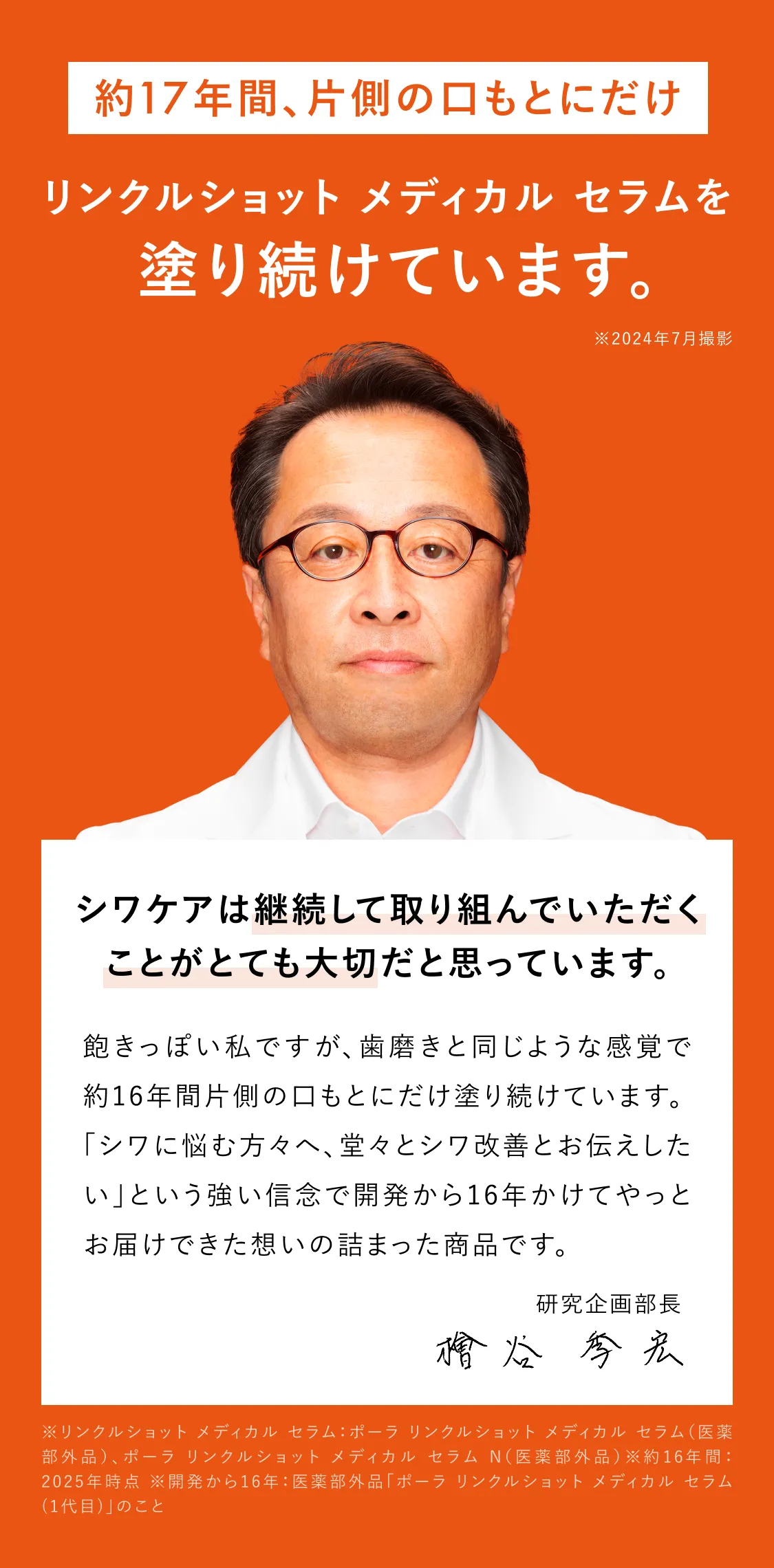 
    約16年間片側の口もとにだけリンクルショット メディカル セラム Nを塗り続けています。※2024年7月撮影
    シワケアは、何より自分に合ったケア。そして、続けることが大切。
    飽きっぽい私ですが、歯磨きと同じような感覚で約16年間片側の口もとにだけ塗り続けています。
    「シワに悩む方々へ、堂々とシワ改善とお伝えしたい」という強い信念で開発から15年かけてやっとお届けできた想いの詰まった商品です。
    研究企画部長 檜谷 季宏
    ※開発から15年：ポーラ リンクルショット メディカル セラム(1代目)のこと