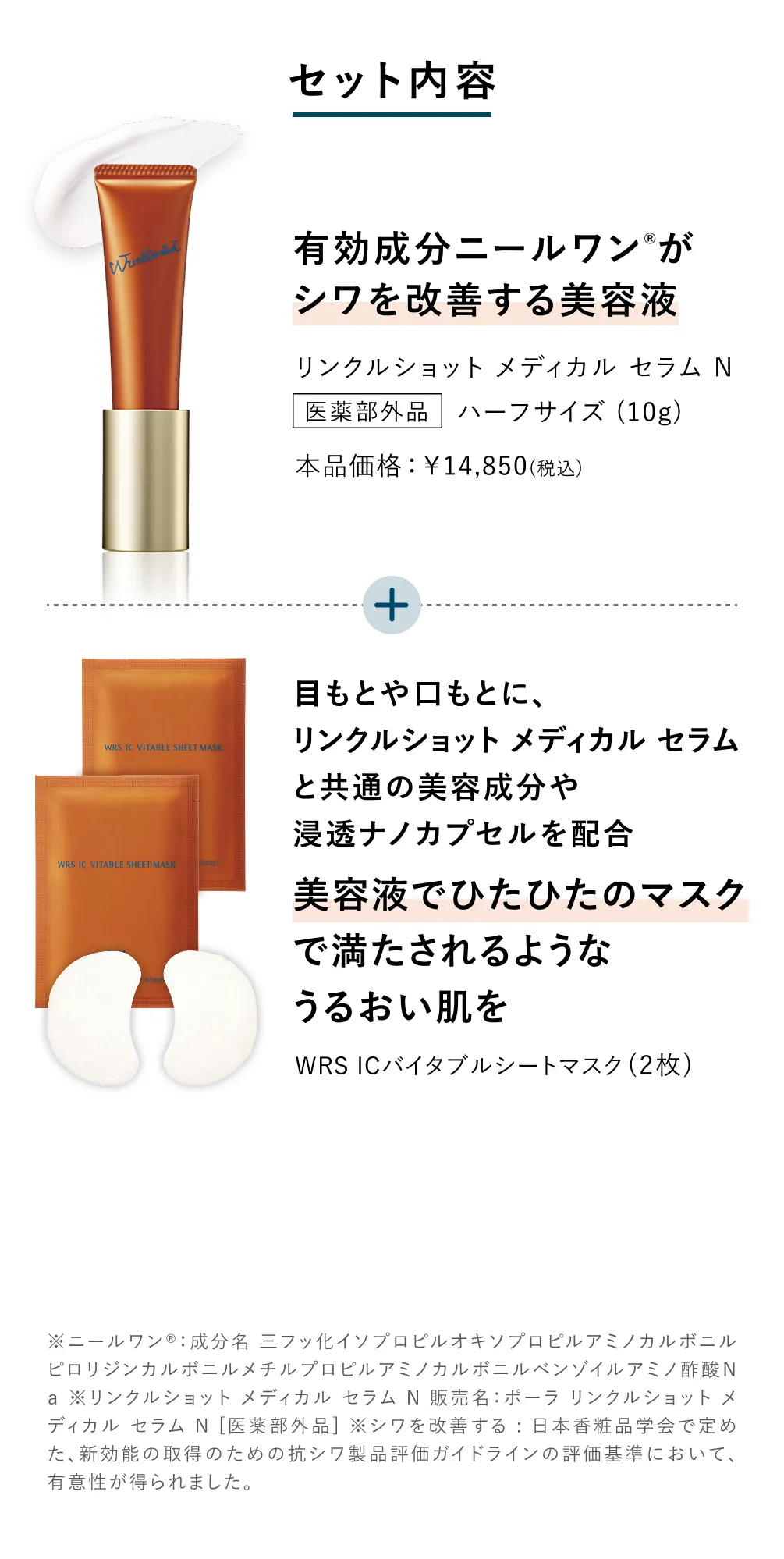 
            セット内容
            有効成分ニールワンがシワを改善する美容液 リンクルショット メディカル セラム N
            美容液でひたひたのマスクで満たされるようなうるおい肌を  WRS ICバイタブルシートマスク
            