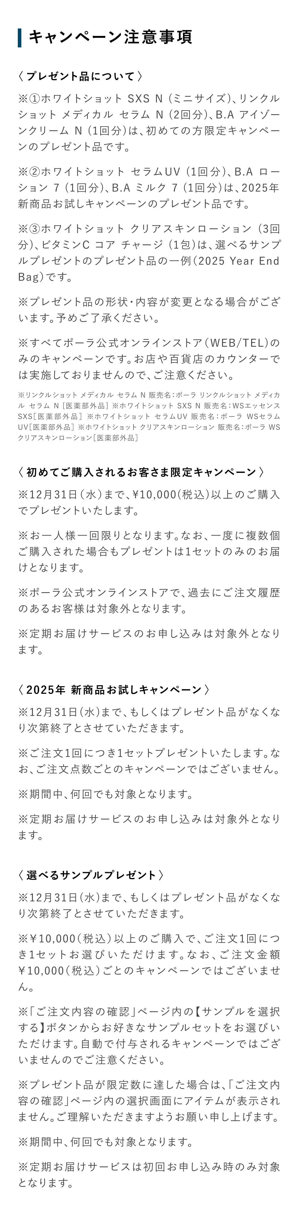 
           〈プレゼント品について〉
            ※①ホワイトショット SXS N （ミニサイズ）、リンクルショットメディカル セラムN（2回分）、B.AアイゾーンクリームN（1回分）は、初めての方限定キャンペーンのプレゼント品です。
            ※②ホワイトショット セラムUV（1回分）、B.Aローション7（1回分）、B.Aミルク7（1回分）は、2025年新商品お試しキャンペーンのプレゼント品です。
            ※③ホワイトショット クリアスキンローション（3回
            分）、ビタミンCコア チャージ（1包）は、選べるサンプルプレゼントのプレゼント品の一例（2025 Year End
            Bag）です。
            ※プレゼント品の形状・内容が変更となる場合がございます。予めご了承ください。
            ※すべてポーラ公式オンラインストア（WEB/TEL）のみのキャンペーンです。お店や百貨店のカウンターでは実施しておりませんので、ご注意ください。
            ※リンクルショット メディカル セラム N 販売名：ポーラ リンクルショット メディカルセラムN［医薬部外品］※ホワイトショット SXS N 販売名：WSエッセンス
            SXS［医薬部外品］※ホワイトショット セラムUV 販売名：ポーラ WSセラム
            UV［医薬部外品］※ホワイトショット クリアスキンローション 販売名：ポーラ WS
            クリアスキンローション［医薬部外品］
            ＜初めてご購入されるお客さま限定キャンペーン＞
            ※12月31日（水）まで、10,000（税込）以上のご購入でプレゼントいたします。
            ※お一人様一回限りとなります。なお、一度に複数個ご購入された場合もプレゼントは1セットのみのお届けとなります。
            ※ポーラ公式オンラインストアで、過去にご注文履歴のあるお客様は対象外となります。
            ※定期お届けサービスのお申し込みは対象外となります。
            ＜2025年新商品お試しキャンペーン＞
            ※12月31日（水）まで、もしくはプレゼント品がなくなり次第終了とさせていただきます。
            ※ご注文1回につき1セットプレゼントいたします。なお、ご注文点数ごとのキャンペーンではございません。
            ※期間中、何回でも対象となります。
            ※定期お届けサービスのお申し込みは対象外となります。
            ＜選べるサンプルプレゼント＞
            ※12月31日（水）まで、もしくはプレゼント品がなくなり次第終了とさせていただきます。
            ※10,000（税込）以上のご購入で、ご注文1回につき1セットお選びいただけます。なお、ご注文金額
            10,000（税込）ごとのキャンペーンではございません。
            ※「ご注文内容の確認」ページ内の【サンプルを選択する】ボタンからお好きなサンプルセットをお選びいただけます。自動で付与されるキャンペーンではございませんのでご注意ください。
            ※プレゼント品が限定数に達した場合は、「ご注文内容の確認」ページ内の選択画面にアイテムが表示されません。ご理解いただきますようお願い申し上げます。
            ※期間中、何回でも対象となります。
            ※定期お届けサービスは初回お申し込み時のみ対象となります。