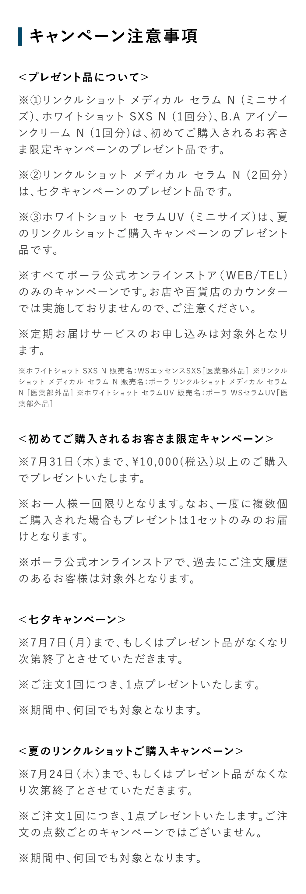 
          ＜プレゼント品について＞
          ※①リンクルショット メディカル セラム N (ミニサイズ)、ホワイトショット SXS N (1回分)、B.A アイゾーンクリーム N (1回分)は、初めてご購入されるお客さま限定キャンペーンのプレゼント品です。
          ※②リンクルショット メディカル セラム N (2回分)は、七夕キャンペーンのプレゼント品です。
          ※③ホワイトショット セラムUV (ミニサイズ)は、夏のリンクルショットご購入キャンペーンのプレゼント品です。
          ※すべてポーラ公式オンラインストア（WEB/TEL)のみのキャンペーンです。お店や百貨店のカウンターでは実施しておりませんので、ご注意ください。
          ※定期お届けサービスのお申し込みは対象外となります。
          ※ホワイトショット SXS N 販売名：WSエッセンスSXS［医薬部外品］ ※リンクルショット メディカル セラム N 販売名：ポーラ リンクルショット メディカル セラム N [医薬部外品] ※ホワイトショット セラムUV 販売名：ポーラ WSセラムUV［医薬部外品］
          ＜初めてご購入されるお客さま限定キャンペーン＞
          ※お一人様一回限りとなります。なお、一度に複数個ご購入された場合もプレゼントは1セットのみのお届けとなります。
          ※ポーラ公式オンラインストアで、過去にご注文履歴のあるお客様は対象外となります。
          ＜七夕キャンペーン＞
          ※7月7日（月）まで、もしくはプレゼント品がなくなり次第終了とさせていただきます。
          ※ご注文1回につき、1点プレゼントいたします。
          ※期間中、何回でも対象となります。
          ＜夏のリンクルショットご購入キャンペーン＞
          ※7月24日（木）まで、もしくはプレゼント品がなくなり次第終了とさせていただきます。
          ※ご注文1回につき、1点プレゼントいたします。ご注文の点数ごとのキャンペーンではございません。
          ※期間中、何回でも対象となります。