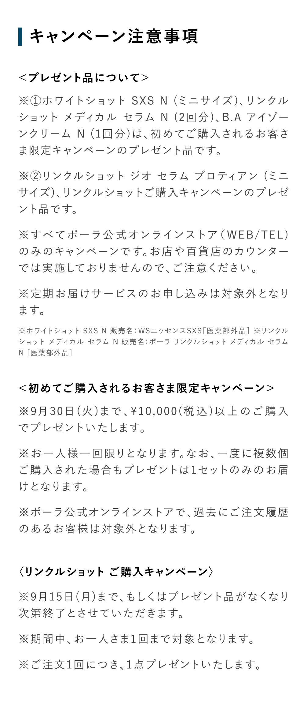 
          ＜プレゼント品について＞
          ※①ホワイトショット SXS N（ミニサイズ）、リンクルショット メディカル セラム N（2回分）、B.A アイゾーンクリーム N（1回分）は、初めてご購入されるお客さま限定キャンペーンのプレゼント品です。
          ※②リンクルショット ジオ セラム プロティアン（ミニサイズ）、リンクルショットご購入キャンペーンのプレゼント品です。
          ※すべてポーラ公式オンラインストア（WEB/TEL）のみのキャンペーンです。お店や百貨店のカウンターでは実施しておりませんので、ご注意ください。
          ※定期お届けサービスのお申し込みは対象外となります。
          ※ホワイトショット SXS N 販売名：WSエッセンスSXS【医薬部外品】
          ※リンクルショット メディカル セラム N 販売名：ポーラ リンクルショット メディカル セラム N【医薬部外品】
          ＜初めてご購入されるお客さま限定キャンペーン＞
          ※9月30日（火）まで、10,000円（税込）以上のご購入でプレゼントいたします。
          ※お一人様一回限りとなります。なお、一度に複数個ご購入された場合もプレゼント品は1セットのみのお届けとなります。
          ※ポーラ公式オンラインストアで、過去にご注文履歴のあるお客様は対象外となります。
          ＜リンクルショット ご購入キャンペーン＞
          ※9月15日（月）まで、もしくはプレゼント品がなくなり次第終了とさせていただきます。
          ※期間中、お一人さま1回まで対象となります。
          ※ご注文1回につき、1点プレゼントいたします。