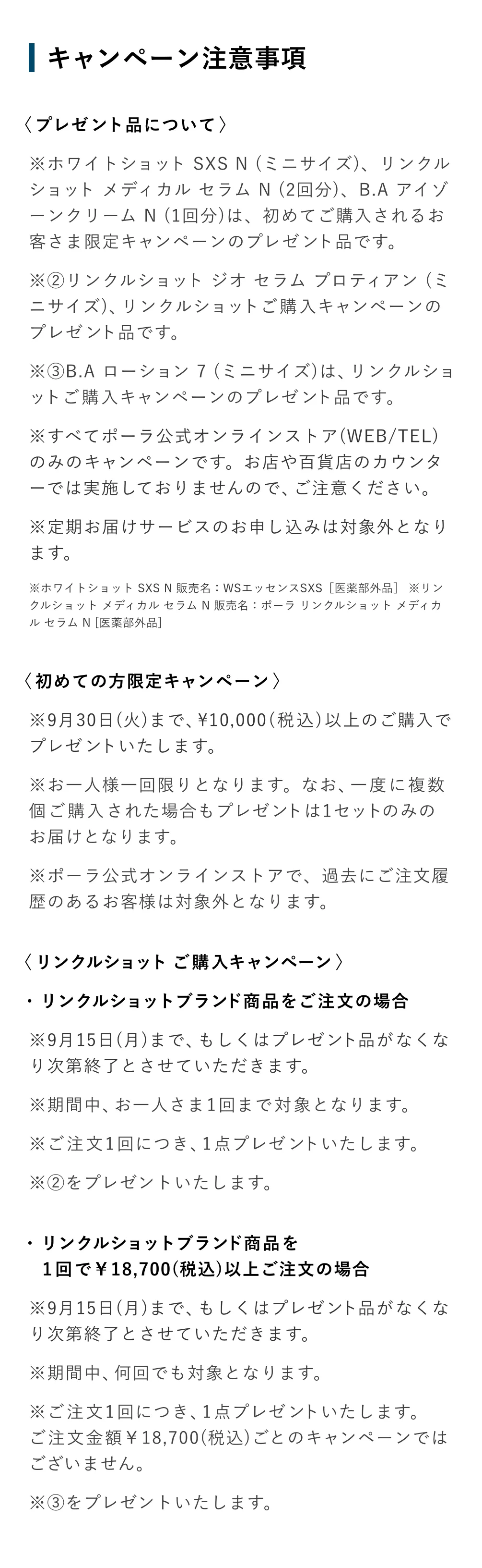 
          ＜プレゼント品について＞
          ＜プレゼント品について＞
          ※ホワイトショット SXS N （ミニサイズ）、リンクルショットメディカル セラムN （2回分）、B.AアイゾーンクリームN（1回分）は、初めてご購入されるお客さま限定キャンペーンのプレゼント品です。
          ※②リンクルショット ジオ セラム プロティアン （ミニサイズ）、リンクルショットご購入キャンペーンのプレゼント品です。
          ※③B.A ローション 7 （ミニサイズ）は、リンクルショットご購入キャンペーンのプレゼント品です。
          ※すべてポーラ公式オンラインストア（WEB/TEL）
          のみのキャンペーンです。お店や百貨店のカウンターでは実施しておりませんので、ご注意ください。
          ※定期お届けサービスのお申し込みは対象外となります。
          ※ホワイトショット SXS N 販売名：WSエッセンスSXS［医薬部外品］※リンクルショットメディカルセラムN 販売名：ポーラリンクルショットメディカルセラムN［医薬部外品］
          ＜初めての方限定キャンペーン＞
          ※9月30日（火）まで、10,000（税込）以上のご購入でプレゼントいたします。
          ※お一人様一回限りとなります。なお、一度に複数個ご購入された場合もプレゼントは1セットのみのお届けとなります。
          ※ポーラ公式オンラインストアで、過去にご注文履歴のあるお客様は対象外となります。
          ＜リンクルショット ご購入キャンペーン＞
          ・リンクルショットブランド商品をご注文の場合
          ※9月15日（月）まで、もしくはプレゼント品がなくなり次第終了とさせていただきます。
          ※期間中、お一人さま1回まで対象となります。
          ※ご注文1回につき、1点プレゼントいたします。
          ※②をプレゼントいたします。
          ・リンクルショットブランド商品を
          1回で18,700（税込）以上ご注文の場合
          ※9月15日（月）まで、もしくはプレゼントがなくなり次第終了とさせていただきます。
          ※期間中、何回でも対象となります。
          ※ご注文1回につき、1点プレゼントいたします。
          ご注文金額18,700（税込）ごとのキャンペーンではございません。
          ※③をプレゼントいたします。
          