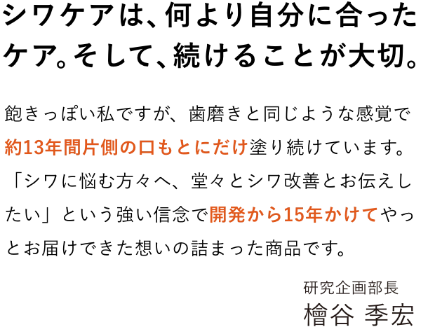 シワケアは、何より自分に合ったケア。そして、続けることが大切。
        「シワに悩む方々へ、堂々とシワ改善とお伝えしたい」という強い信念で開発から15年かけてやっとお届けできた想いの詰まった商品です。
        シワケアは、何より「自分に合ったケア」そして「続けること」が大切です。
        ＳＮＳでも研究姿勢についてコメントを頂き、感謝しております。自分自身で試して様々な反響をいただけるのは研究者冥利につきるなと感じています。進化したリンクルショットをぜひ体感して頂ければと思います。