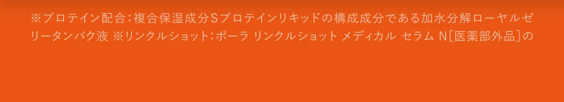 ※プロテイン配合：複合保湿成分Ｓプロテインリキッドの構成成分である加水分解ローヤルゼリータンパク液 ※リンクルショット：ポーラ リンクルショット メディカル セラム N［医薬部外品］のこと