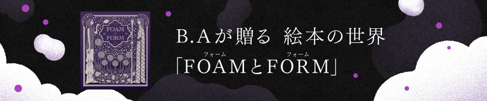 B.Aが贈る 絵本の世界「FOAMとFORM」