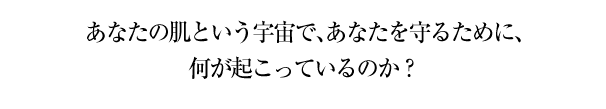 あなたの肌という宇宙で、あなたを守るために、何が起こっているのか？