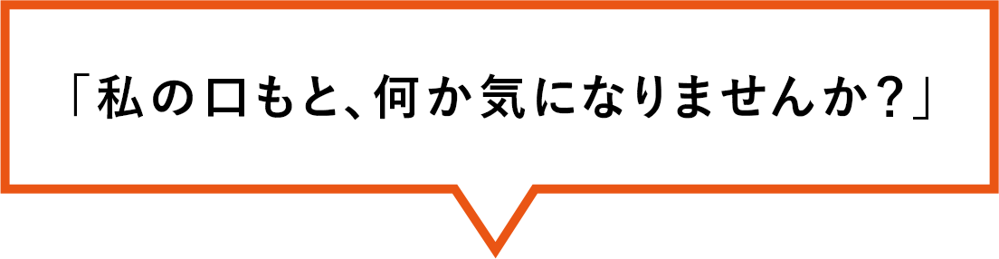 「私の口もと、何か気になりませんか？」