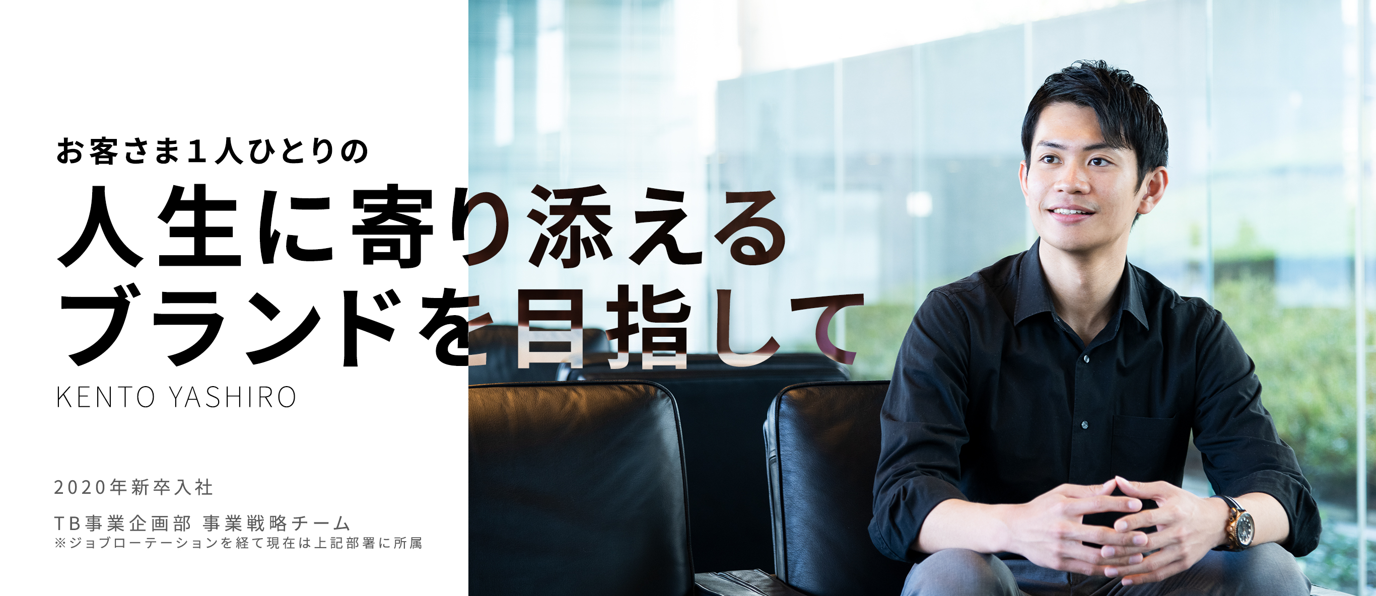 お客さま１人ひとりの人生に寄り添えるブランドを目指して Kento Yashiro 2020年新卒入社/TB事業企画部　事業戦略　屋代健登