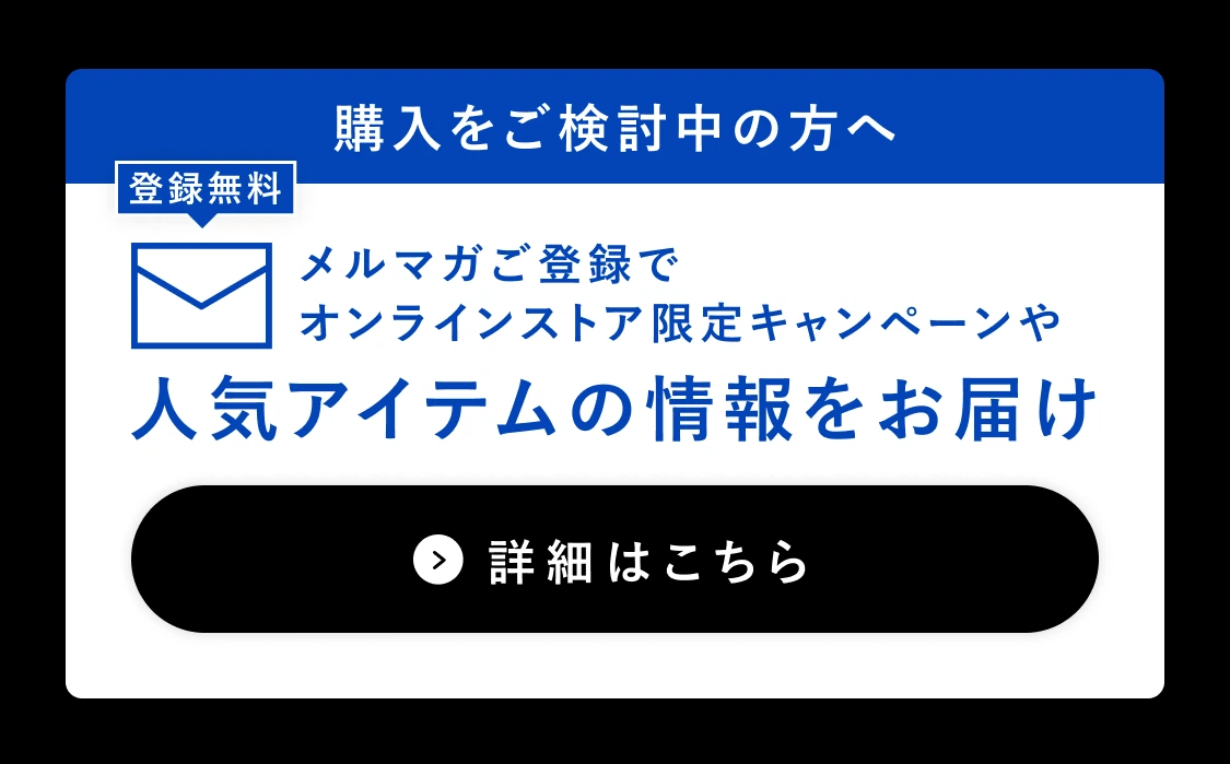 登録無料 購入をご検討中の方へ メルマガご登録でオンラインストア限定キャンペーンや人気アイテムの情報をお届け