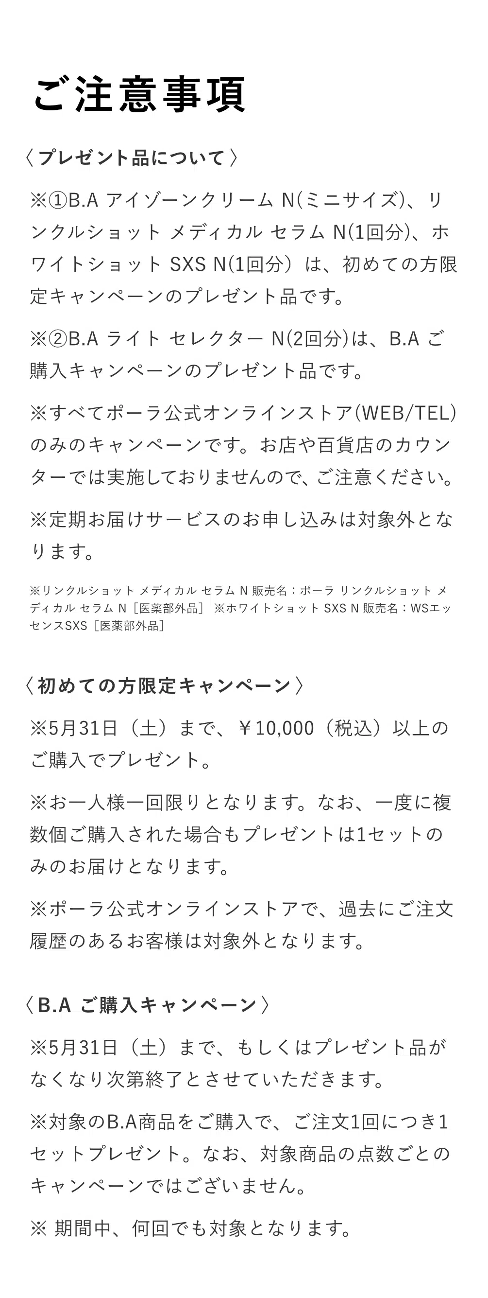 
          ＜プレゼント品について＞
          ※①B.A アイゾーンクリーム N（ミニサイズ）、リンクルショットメディカル セラムN（1回分）、ホワイトショットSXS N（1回分）は、初めての方限定キャンペーンのプレゼント品です。
          ※②B.A ライト セレクターN（2回分）は、B.Aご購入キャンペーンのプレゼント品です。
          ※すべてポーラ公式オンラインストア（WEB/TEL）
          のみのキャンペーンです。お店や百貨店のカウンターでは実施しておりませんので、ご注意ください。
          ※定期お届けサービスのお申し込みは対象外となります。
          ※リンクルショット メディカル セラム N販売名：ポーラ リンクルショットメ
          ディカルセラムN［医薬部外品］※ホワイトショット SXS N販売名：WSエッセンスSXS［医薬部外品」
          ＜初めての方限定キャンペーン＞
          ※5月31日（土）まで、10,000円（税込）以上のご購入でプレゼント。
          ※お一人様一回限りとなります。なお、一度に複数個ご購入された場合もプレゼントは1セットのみのお届けとなります。
          ※ポーラ公式オンラインストアで、過去にご注文履歴のあるお客様は対象外となります。
          ＜B.A ご購入キャンペーン＞
          ※5月31日（土）まで、もしくはプレゼント品がなくなり次第終了とさせていただきます。
          ※対象のB.A商品をご購入で、ご注文1回につき1セットプレゼント。なお、対象商品の点数ごとのキャンペーンではございません。
          ※期間中、何回でも対象となります。