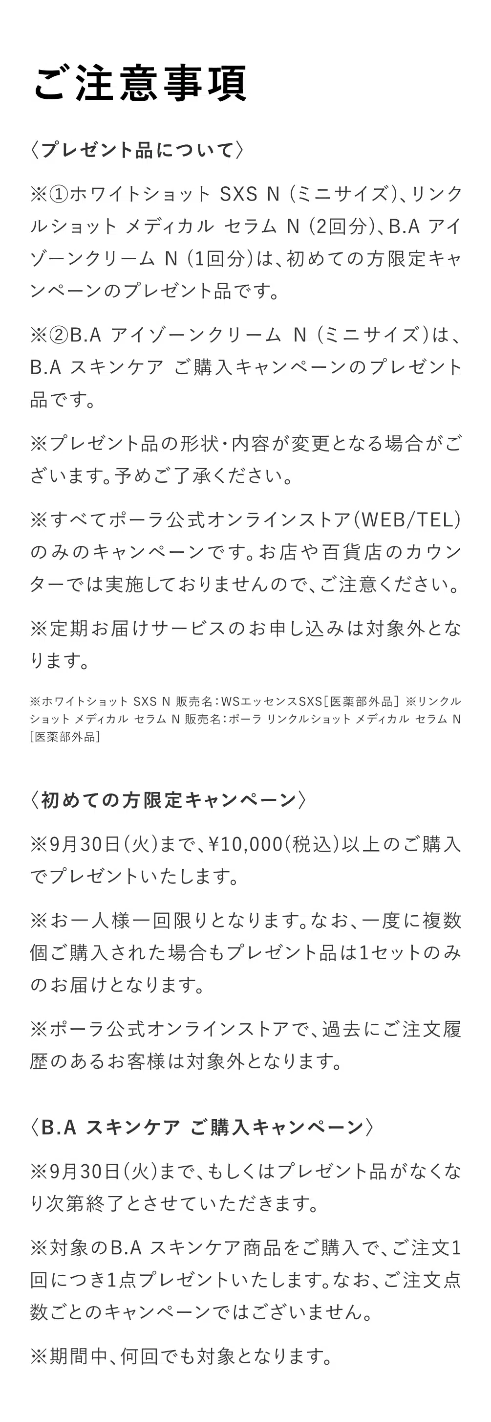 
          【ご注意事項】
          〈プレゼント品について〉
          ※①ホワイトショット SXS N （ミニサイズ）、リンクルショットメディカル セラム N（2回分）、B.AアイゾーンクリームN（1回分）は、初めての方限定キャンペーンのプレゼント品です。
          ※②B.A アイゾーンクリーム N（ミニサイズ）は、B.Aスキンケア ご購入キャンペーンのプレゼント
          品です。
          ※プレゼント品の形状・内容が変更となる場合がございます。予めご了承ください。
          ※すべてポーラ公式オンラインストア（WEB/TEL）
          のみのキャンペーンです。お店や百貨店のカウンターでは実施しておりませんので、ご注意ください。
          ※定期お届けサービスのお申し込みは対象外となります。
          ※ホワイトショット SXS N 販売名：WSエッセンスSXS［医薬部外品］※リンクル
          ショット メディカル セラム N 販売名：ポーラ リンクルショット メディカル セラム N
          ［医薬部外品］
          ＜初めての方限定キャンペーン＞
          ※9月30日（火）まで、10,000（税込）以上のご購入でプレゼントいたします。
          ※お一人様一回限りとなります。なお、一度に複数個ご購入された場合もプレゼント品は1セットのみのお届けとなります。
          ※ポーラ公式オンラインストアで、過去にご注文履歴のあるお客様は対象外となります。
          ＜B.Aスキンケア ご購入キャンペーン＞
          ※9月30日（火）まで、もしくはプレゼント品がなくなり次第終了とさせていただきます。
          ※対象のB.Aスキンケア商品をご購入で、ご注文1回につき1点プレゼントいたします。なお、ご注文点数ごとのキャンペーンではございません。
          ※期間中、何回でも対象となります。