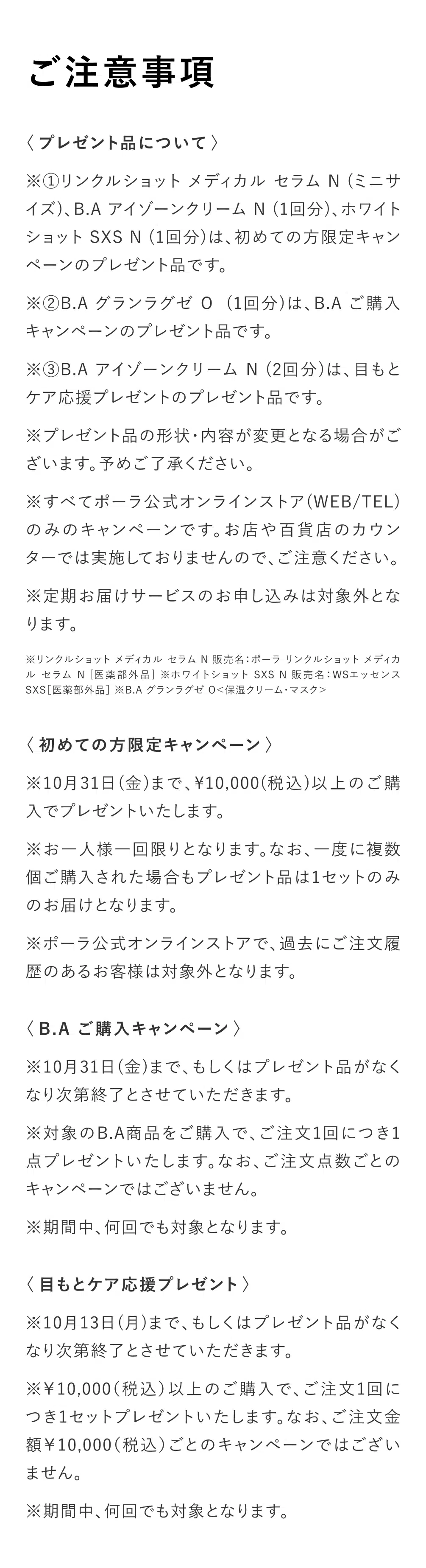 
          【ご注意事項】
          〈プレゼント品について〉
          ※①リンクルショット メディカル セラム N （ミニサイズ）、B.A アイゾーンクリームN（1回分）、ホワイトショットSXS N（1回分）は、初めての方限定キャンペーンのプレゼント品です。
          ※②B.A グランラグゼ 0（1回分）は、B.A ご購入キャンペーンのプレゼント品です。
          ※③B.A アイゾーンクリームN（2回分）は、目もとケア応援プレゼントのプレゼント品です。
          ※プレゼント品の形状・内容が変更となる場合がございます。予めご了承ください。
          ※すべてポーラ公式オンラインストア（WEB/TEL）
          のみのキャンペーンです。お店や百貨店のカウンターでは実施しておりませんので、ご注意ください。
          ※定期お届けサービスのお申し込みは対象外となります。
          ※リンクルショット メディカル セラム N 販売名：ポーラ リンクルショット メディカルセラムN［医薬部外品］※ホワイトショット SXS N販売名：WSエッセンス
          SXS ［医薬部外品］※B.A グランラグゼ 0＜保湿クリーム・マスク＞
          ＜初めての方限定キャンペーン＞
          ※10月31日（金）まで、10,000（税込）以上のご購入でプレゼントいたします。
          ※お一人様一回限りとなります。なお、一度に複数個ご購入された場合もプレゼント品は1セットのみのお届けとなります。
          ※ポーラ公式オンラインストアで、過去にご注文履歴のあるお客様は対象外となります。
          ＜B.A ご購入キャンペーン＞
          ※10月31日（金）まで、もしくはプレゼント品がなくなり次第終了とさせていただきます。
          ※対象のB.A商品をご購入で、ご注文1回につき1点プレゼントいたします。なお、ご注文点数ごとのキャンペーンではございません。
          ※期間中、何回でも対象となります。
          ＜目もとケア応援プレゼント＞
          ※10月13日（月）まで、もしくはプレゼント品がなくなり次第終了とさせていただきます。
          ※10,000（税込）以上のご購入で、ご注文1回につき1セットプレゼントいたします。なお、ご注文金額10,000（税込）ごとのキャンペーンではございません。
          ※期間中、何回でも対象となります。