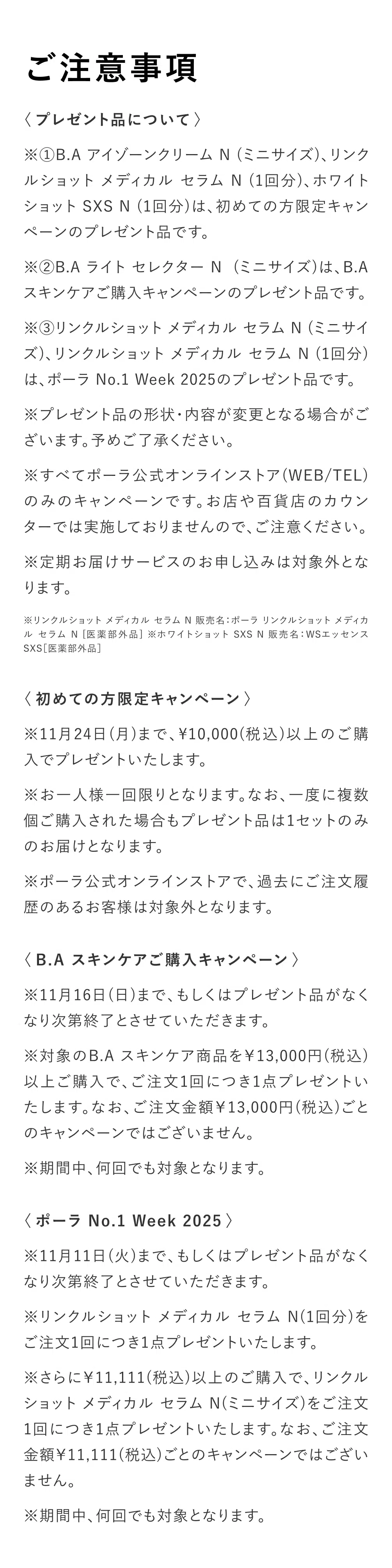 
          【ご注意事項】
          ※①B.A アイゾーンクリーム N (ミニサイズ)、リンクルショット メディカル セラム N (1回分)、ホワイトショット SXS N (1回分)は、初めての方限定キャンペーンのプレゼント品です。
※②B.A ライト セレクター N  (ミニサイズ)は、B.A スキンケアご購入キャンペーンのプレゼント品です。
※③リンクルショット メディカル セラム N (ミニサイズ)、リンクルショット メディカル セラム N (1回分)は、ポーラ No.1 Week 2025のプレゼント品です。
※プレゼント品の形状・内容が変更となる場合がございます。予めご了承ください。
※すべてポーラ公式オンラインストア(WEB/TEL)のみのキャンペーンです。お店や百貨店のカウンターでは実施しておりませんので、ご注意ください。
※定期お届けサービスのお申し込みは対象外となります。
※リンクルショット メディカル セラム N 販売名：ポーラ リンクルショット メディカル セラム N [医薬部外品] ※ホワイトショット SXS N 販売名：WSエッセンスSXS［医薬部外品］ 
〈初めての方限定キャンペーン〉
※11月24日(月)まで、¥10,000(税込)以上のご購入でプレゼントいたします。
※お一人様一回限りとなります。なお、一度に複数個ご購入された場合もプレゼント品は1セットのみのお届けとなります。
※ポーラ公式オンラインストアで、過去にご注文履歴のあるお客様は対象外となります。
〈B.A スキンケアご購入キャンペーン〉
※11月16日(日)まで、もしくはプレゼント品がなくなり次第終了とさせていただきます。
※対象のB.A スキンケア商品を￥13,000円(税込)以上ご購入で、ご注文1回につき1点プレゼントいたします。なお、ご注文金額￥13,000円(税込)ごとのキャンペーンではございません。
※期間中、何回でも対象となります。
〈ポーラ No.1 Week 2025〉
※11月11日(火)まで、もしくはプレゼント品がなくなり次第終了とさせていただきます。
※リンクルショット メディカル セラム N(1回分)をご注文1回につき1点プレゼントいたします。
※さらに￥11,111(税込)以上のご購入で、リンクルショット メディカル セラム N(ミニサイズ)をご注文1回につき1点プレゼントいたします。なお、ご注文金額￥11,111(税込)ごとのキャンペーンではございません。
※期間中、何回でも対象となります。