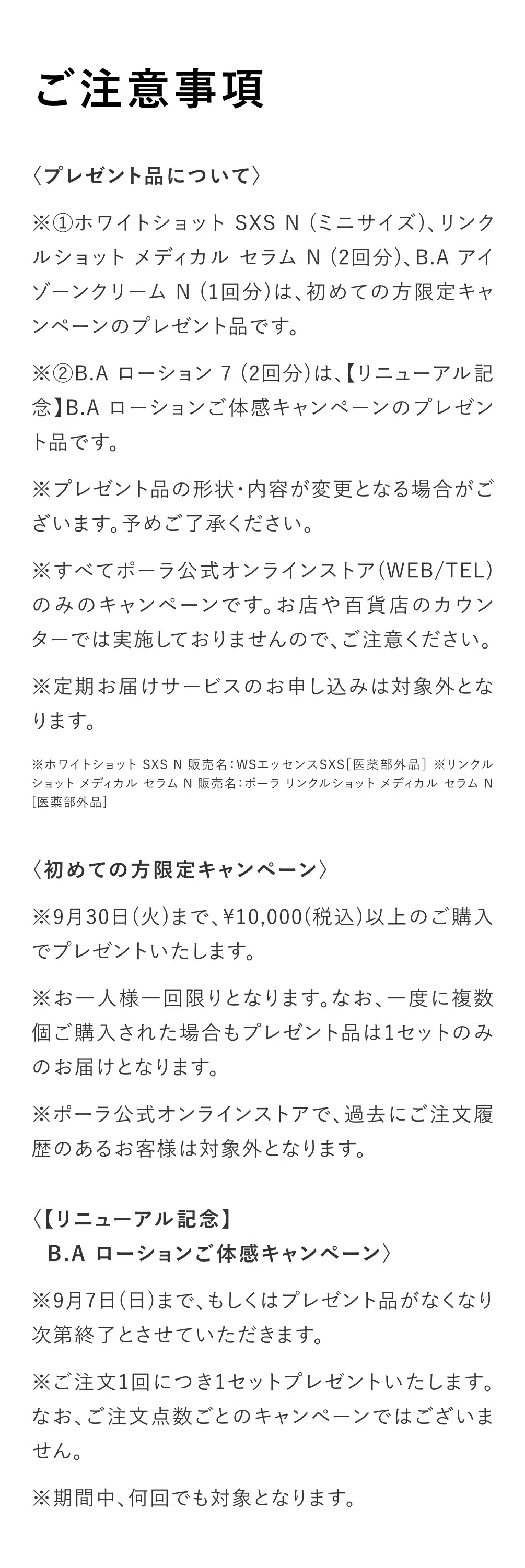 
          【ご注意事項】
          〈プレゼント品について〉
          ※①ホワイトショット SXS N（ミニサイズ）、リンクルショット メディカル セラム N（2回分）、B.A アイゾーンクリーム N（1回分）は、初めての方限定キャンペーンのプレゼント品です。
          ※②B.A ローション 7（2回分）は、【リニューアル記念】B.A ローションご体感キャンペーンのプレゼント品です。
          ※プレゼント品の形状・内容が変更となる場合がございます。予めご了承ください。
          ※すべてポーラ公式オンラインストア（WEB/TEL）のみのキャンペーンです。お店や百貨店のカウンターでは実施しておりませんので、ご注意ください。
          ※定期お届けサービスのお申し込みは対象外となります。

          ※ホワイトショット SXS N 販売名：WSエッセンスSXS［医薬部外品］
          ※リンクルショット メディカル セラム N 販売名：ポーラ リンクルショット メディカル セラム N［医薬部外品］
          ※ホワイトショット LX 販売名：WSローションLX［医薬部外品］

          〈初めての方限定キャンペーン〉
          ※9月30日（火）まで、10000（税込）以上のご購入でプレゼントいたします。
          ※お一人様一回限りとなります。なお、一度に複数個ご購入された場合もプレゼント品は1セットのみのお届けとなります。
          ※ポーラ公式オンラインストアで、過去にご注文履歴のあるお客様は対象外となります。

          〈【リニューアル記念】B.A ローションご体感キャンペーン〉
          ※9月7日（日）まで、もしくはプレゼント品がなくなり次第終了とさせていただきます。
          ※ご注文1回につき1セットプレゼントいたします。なお、ご注文点数ごとのキャンペーンではございません。
          ※期間中、何回でも対象となります。