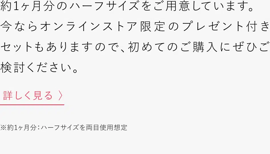 公式オンラインストア限定販売のハーフサイズをご用意しています。朝晩のご使用で約1ヶ月分となりますので、初めてのご購入にぜひご検討ください。