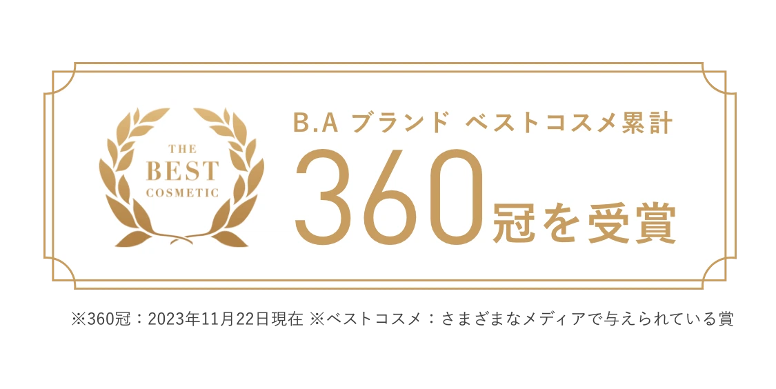 B.A ブランド ベストコスメ累計 360冠を受賞 ※360冠：2023年11月22日現在 ※ベストコスメ：さまざまなメディアで与えられている賞