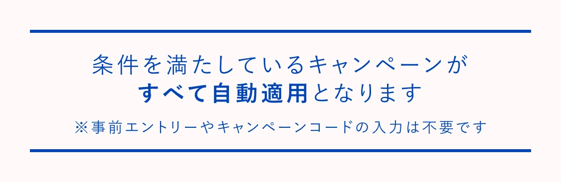 条件を満たしているキャンペーンがすべて自動適用となります ※事前エントリーやキャンペーンコードの入力は不要です