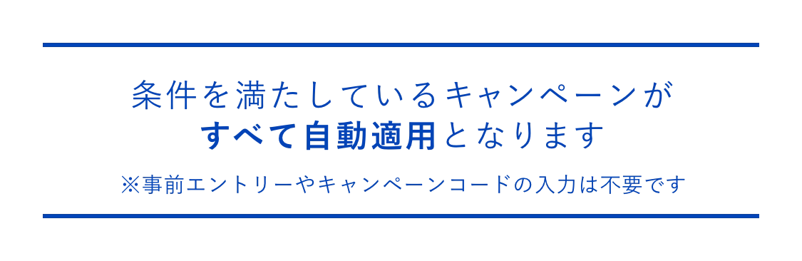 条件を満たしているキャンペーンがすべて自動適用となります ※事前エントリーやキャンペーンコードの入力は不要です