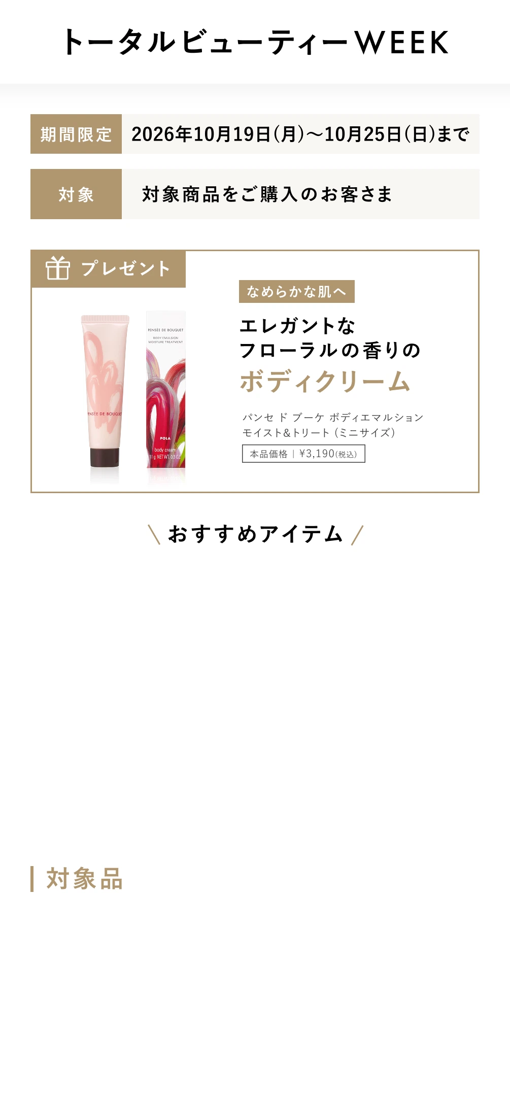期間限定 :
									2026年10月19日(月)～10月25日(日)まで
									対象: 対象商品をご購入のお客さま
									プレゼント: なめらかな肌へ エレガントな フローラルの香りのボディクリーム パンセ ド ブーケ ボディエマルション モイスト＆トリート (ミニサイズ)
									本品価格 ｜ ¥3,190(税込)