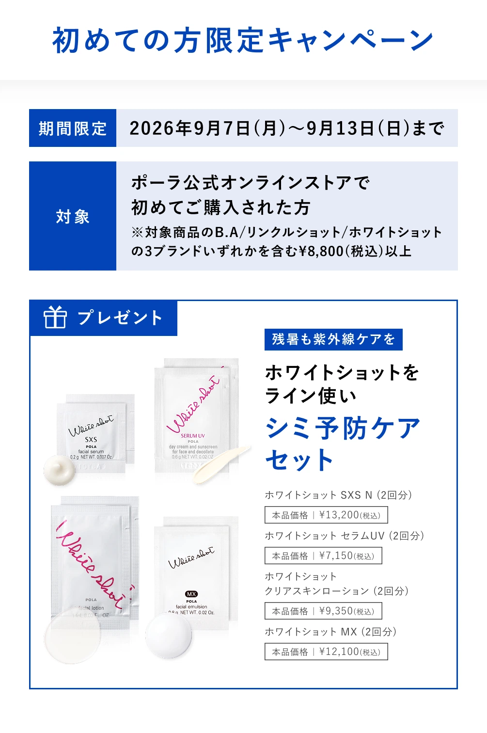 初めての方限定キャンペーン。期間限定 2026年9月7日(月)〜9月13日(日)まで。対象：ポーラ公式オンラインストアで初めてご購入された方。※対象商品のB.A／リンクルショット／ホワイトショットの3ブランドいずれかを含む¥8,800(税込)以上。プレゼント：残暑も紫外線ケアを ホワイトショットをライン使い シミ予防ケアセット（ホワイトショット SXS N（2回分）、ホワイトショット セラムUV（2回分）、ホワイトショット クリアスキンローション（2回分）、ホワイトショット MX（2回分））